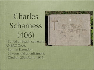 Charles
  Scharness
    (406)
- Buried at Beach cemetery,
ANZAC Cove.
- Born in Essendon.
- 20 years old at enlistment.
- Died on 25th April, 1915.
 