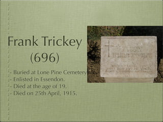 Frank Trickey
    (696)
- Buried at Lone Pine Cemetery
- Enlisted in Essendon.
- Died at the age of 19.
- Died on 25th April, 1915.
 