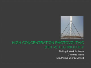 HIGH CONCENTRATION PHOTOVOLTAIC 
(HCPV) TECHNOLOGY 
Making It Work In Kenya 
Charlene Maina 
MD, Plexus Energy Limited 
 