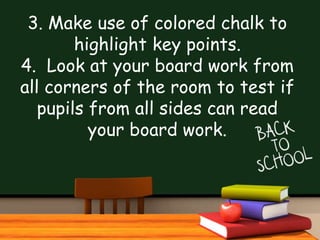3. Make use of colored chalk to
highlight key points.
4. Look at your board work from
all corners of the room to test if
pupils from all sides can read
your board work.
 