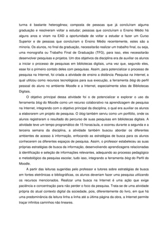 turma é bastante heterogênea; composta de pessoas que já concluíram alguma
graduação e resolveram voltar a estudar; pessoas que concluíram o Ensino Médio há
alguns anos e viram na EAD a oportunidade de voltar a estudar e fazer um Curso
Superior e de pessoas que concluíram o Ensino Médio recentemente, estes são a
minoria. Os alunos, no final da graduação, necessitarão realizar um trabalho final, ou seja,
uma monografia ou Trabalho Final de Graduação (TFG), para isso, eles necessitarão
desenvolver pesquisas e projetos. Um dos objetivos da disciplina era de auxiliar os alunos
a iniciar o processo de pesquisas em bibliotecas digitais, uma vez que, segundo eles,
esse foi o primeiro contato deles com pesquisas. Assim, para potencializar o processo de
pesquisa na Internet, foi criada a atividade de ensino a distância Pesquisa na Internet, a
qual utilizou como recursos tecnológicos para sua execução, a ferramenta blog do perfil
pessoal do aluno no ambiente Moodle e a Internet, especialmente sites de Bibliotecas
Digitais.
     O objetivo principal dessa atividade foi o de potencializar e explorar o uso da
ferramenta blog do Moodle como um recurso colaborativo na aprendizagem de pesquisa
na Internet, integrando com o objetivo principal da disciplina, o qual era auxiliar os alunos
a elaborarem um projeto de pesquisa. O blog também serviu como um portfólio, onde os
alunos registraram o resultado do percurso de suas pesquisas em bibliotecas digitais. A
atividade teve um tempo programático de 15 horas/aula, e ocorreu durante a segunda e a
terceira semana da disciplina, a atividade também buscou abordar os diferentes
ambientes de acesso à informação, enfocando as estratégias de busca para os alunos
conhecerem os diferentes espaços de pesquisa. Assim, o professor estabeleceu as suas
próprias estratégias de busca da informação, desenvolvendo aprendizagens relacionadas
à identificação e seleção de informações relevantes, adequando ao processo pedagógico
e metodológico da pesquisa escolar, tudo isso, integrando a ferramenta blog do Perfil do
Moodle.
     A partir das leituras sugeridas pelo professor e tutores sobre estratégias de busca
em fontes eletrônicas e bibliográficas, os alunos deveriam fazer uma pesquisa utilizando
os recursos mencionados. Realizar uma busca na Internet é uma ação que exige
paciência e concentração para não perder o foco da pesquisa. Trata-se de uma atividade
própria do atual contexto digital da sociedade, pois, diferentemente do livro, em que há
uma predominância da leitura linha a linha até a última página da obra, a Internet permite
traçar infinitos caminhos não lineares.
 