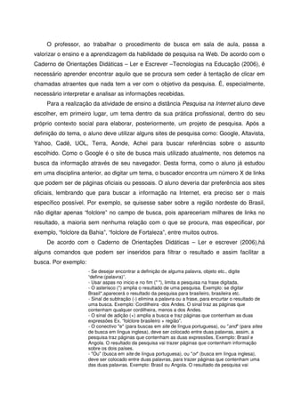 O professor, ao trabalhar o procedimento de busca em sala de aula, passa a
valorizar o ensino e a aprendizagem da habilidade de pesquisa na Web. De acordo com o
Caderno de Orientações Didáticas – Ler e Escrever –Tecnologias na Educação (2006), é
necessário aprender encontrar aquilo que se procura sem ceder à tentação de clicar em
chamadas atraentes que nada tem a ver com o objetivo da pesquisa. É, especialmente,
necessário interpretar e analisar as informações recebidas.
     Para a realização da atividade de ensino a distância Pesquisa na Internet aluno deve
escolher, em primeiro lugar, um tema dentro da sua prática profissional, dentro do seu
próprio contexto social para elaborar, posteriormente, um projeto de pesquisa. Após a
definição do tema, o aluno deve utilizar alguns sites de pesquisa como: Google, Altavista,
Yahoo, Cadê, UOL, Terra, Aonde, Achei para buscar referências sobre o assunto
escolhido. Como o Google é o site de busca mais utilizado atualmente, nos detemos na
busca da informação através de seu navegador. Desta forma, como o aluno já estudou
em uma disciplina anterior, ao digitar um tema, o buscador encontra um número X de links
que podem ser de páginas oficiais ou pessoais. O aluno deveria dar preferência aos sites
oficiais, lembrando que para buscar a informação na Internet, era preciso ser o mais
específico possível. Por exemplo, se quisesse saber sobre a região nordeste do Brasil,
não digitar apenas “folclore” no campo de busca, pois apareceriam milhares de links no
resultado, a maioria sem nenhuma relação com o que se procura, mas especificar, por
exemplo, “folclore da Bahia”, “folclore de Fortaleza”, entre muitos outros.
     De acordo com o Caderno de Orientações Didáticas – Ler e escrever (2006),há
alguns comandos que podem ser inseridos para filtrar o resultado e assim facilitar a
busca. Por exemplo:
                      - Se desejar encontrar a definição de alguma palavra, objeto etc., digite
                      “define:(palavra)”.
                      - Usar aspas no inicio e no fim (" "), limita a pesquisa na frase digitada.
                      - O asterisco (*) amplia o resultado de uma pesquisa. Exemplo: se digitar
                      Brasil*,aparecerá o resultado da pesquisa para brasileiro, brasileira etc.
                      - Sinal de subtração (-) elimina a palavra ou a frase, para encurtar o resultado de
                      uma busca. Exemplo: Cordilheira -dos Andes. O sinal traz as páginas que
                      contenham qualquer cordilheira, menos a dos Andes.
                      - O sinal de adição (+) amplia a busca e traz páginas que contenham as duas
                      expressões Ex. “folclore brasileiro + região”.
                      - O conectivo "e" (para buscas em site de língua portuguesa), ou "and" (para sites
                      de busca em língua inglesa), deve ser colocado entre duas palavras, assim, a
                      pesquisa traz páginas que contenham as duas expressões. Exemplo: Brasil e
                      Angola. O resultado da pesquisa vai trazer páginas que contenham informação
                      sobre os dois países.
                      - "Ou" (busca em site de língua portuguesa), ou "or" (busca em língua inglesa),
                      deve ser colocado entre duas palavras, para trazer páginas que contenham uma
                      das duas palavras. Exemplo: Brasil ou Angola. O resultado da pesquisa vai
 