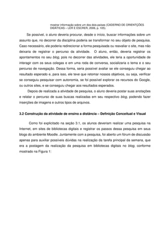 mostrar informação sobre um dos dois países (CADERNO DE ORIENTÇÕES
                     DIDÁTICAS – LER E ESCRER, 2006, p. 105).

     Se possível, o aluno deveria procurar, desde o início, buscar informações sobre um
assunto que, no decorrer da disciplina poderia se transformar no seu objeto de pesquisa.
Caso necessário, ele poderia redirecionar a forma pesquisada ou reavaliar o site, mas não
deixaria de registrar o percurso da atividade.     O aluno, então, deveria registrar os
apontamentos no seu blog, pois no decorrer das atividades, ele teria a oportunidade de
interagir com os seus colegas e em uma roda de conversa, socializaria o tema e o seu
percurso de navegação. Dessa forma, seria possível avaliar se ele conseguiu chegar ao
resultado esperado e, para isso, ele teve que retomar nossos objetivos, ou seja, verificar
se conseguiu pesquisar com autonomia, se foi possível explorar os recursos do Google,
ou outros sites, e se conseguiu chegar aos resultados esperados.
     Depois de realizada a atividade de pesquisa, o aluno deveria postar suas anotações
e relatar o percurso de suas buscas realizadas em seu respectivo blog, podendo fazer
inserções de imagens e outros tipos de arquivos.


3.2 Construção da atividade de ensino a distância – Definição Conceitual e Visual

      Como foi explicitado na seção 3.1, os alunos deveriam realizar uma pesquisa na
Internet, em sites de bibliotecas digitais e registrar os passos dessa pesquisa em seus
blogs do ambiente Moodle. Juntamente com a pesquisa, foi aberto um fórum de discussão
apenas para auxiliar possíveis dúvidas na realização da tarefa principal da semana, que
era a postagem da realização da pesquisa em bibliotecas digitais no blog, conforme
mostrado na Figura 1:
 