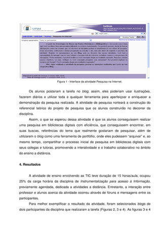 Figura 1 - Interface da atividade Pesquisa na Internet.


       Os alunos postariam a tarefa no blog, assim, eles poderiam usar ilustrações,
fazerem diários e utilizar toda e qualquer ferramenta para aperfeiçoar e enriquecer a
demonstração da pesquisa realizada. A atividade de pesquisa norteará a construção do
referencial teórico do projeto de pesquisa que os alunos construirão no decorrer da
disciplina.
       Assim, o que se esperou dessa atividade é que os alunos conseguissem realizar
uma pesquisa em bibliotecas digitais com eficiência, que conseguissem encontrar, em
suas buscas, referências do tema que realmente gostariam de pesquisar, além de
utilizarem o blog como uma ferramenta de portfóllio, onde eles pudessem “arquivar” e, ao
mesmo tempo, compartilhar o processo inicial de pesquisa em bibliotecas digitais com
seus colegas e tutoras, promovendo a interatividade e o trabalho colaborativo no âmbito
do ensino a distância.


4. Resultados


       A atividade de ensino envolvendo as TIC teve duração de 15 horas/aula, ocupou
25% da carga horária da disciplina de Instrumentalização para acesso à Informação,
previamente agendada, dedicada a atividades a distância. Entretanto, a interação entre
professor e alunos acerca da atividade ocorreu através de fóruns e mensagens entre os
participantes.
       Para melhor exemplificar o resultado da atividade, foram selecionados blogs de
dois participantes da disciplina que realizaram a tarefa (Figuras 2, 3 e 4). As figuras 3 e 4
 