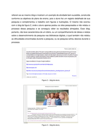 referem-se ao mesmo blog e mostram um exemplo de atividade bem-sucedida, construída
conforme os objetivos do plano de ensino, pois o aluno fez um registro detalhado de sua
pesquisa e complementou o trabalho com figuras e ilustrações. O mesmo não ocorreu
com o blog da figura 2, onde o aluno apenas postou os sites pesquisados e não relatou o
processo dessa pesquisa e se conseguiu obter os resultados almejados. Esse blog,
portanto, não teve característica de um diário, ou um compartilhamento de ideias e relatos
sobre o desenvolvimento da pesquisa nas bibliotecas digitais, o qual também não relatou
as dificuldades encontradas durante a pesquisa, ou se pesquisa sofreu desvios durante o
processo.




                                  Figura 2 – blog de aluno.




                                  Figura 3 – blog de aluno.
 