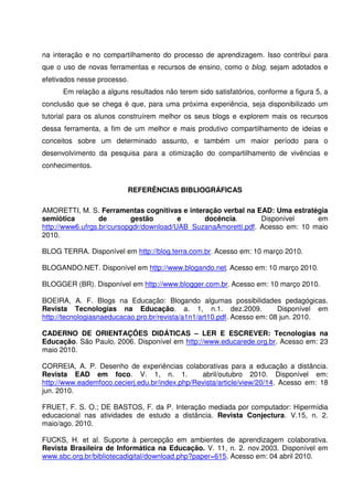 na interação e no compartilhamento do processo de aprendizagem. Isso contribui para
que o uso de novas ferramentas e recursos de ensino, como o blog, sejam adotados e
efetivados nesse processo.
      Em relação a alguns resultados não terem sido satisfatórios, conforme a figura 5, a
conclusão que se chega é que, para uma próxima experiência, seja disponibilizado um
tutorial para os alunos construírem melhor os seus blogs e explorem mais os recursos
dessa ferramenta, a fim de um melhor e mais produtivo compartilhamento de ideias e
conceitos sobre um determinado assunto, e também um maior período para o
desenvolvimento da pesquisa para a otimização do compartilhamento de vivências e
conhecimentos.


                          REFERÊNCIAS BIBLIOGRÁFICAS

AMORETTI, M. S. Ferramentas cognitivas e interação verbal na EAD: Uma estratégia
semiótica         de       gestão        e     docência.        Disponível     em
http://www6.ufrgs.br/cursopgdr/download/UAB_SuzanaAmoretti.pdf. Acesso em: 10 maio
2010.

BLOG TERRA. Disponível em http://blog.terra.com.br. Acesso em: 10 março 2010.

BLOGANDO.NET. Disponível em http://www.blogando.net. Acesso em: 10 março 2010.

BLOGGER (BR). Disponível em http://www.blogger.com.br. Acesso em: 10 março 2010.

BOEIRA, A. F. Blogs na Educação: Blogando algumas possibilidades pedagógicas.
Revista Tecnologias na Educação. a. 1, n.1. dez.2009.                    Disponível em
http://tecnologiasnaeducacao.pro.br/revista/a1n1/art10.pdf. Acesso em: 08 jun. 2010.

CADERNO DE ORIENTAÇÕES DIDÁTICAS – LER E ESCREVER: Tecnologias na
Educação. São Paulo, 2006. Disponível em http://www.educarede.org.br. Acesso em: 23
maio 2010.

CORREIA, A. P. Desenho de experiências colaborativas para a educação a distância.
Revista EAD em foco. V. 1, n. 1.                abril/outubro 2010. Disponível em:
http://www.eademfoco.cecierj.edu.br/index.php/Revista/article/view/20/14. Acesso em: 18
jun. 2010.

FRUET, F. S. O.; DE BASTOS, F. da P. Interação mediada por computador: Hipermídia
educacional nas atividades de estudo a distância. Revista Conjectura. V.15, n. 2.
maio/ago. 2010.

FUCKS, H. et al. Suporte à percepção em ambientes de aprendizagem colaborativa.
Revista Brasileira de Informática na Educação. V. 11, n. 2. nov.2003. Disponível em
www.sbc.org.br/bibliotecadigital/download.php?paper=615. Acesso em: 04 abril 2010.
 