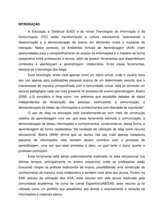 INTRODUÇÃO

      A Educação a Distância (EAD) e as novas Tecnologias da Informação e da
Comunicação (TIC) estão transformando a cultura educacional, favorecendo a
disseminação e a democratização do ensino em diferentes níveis e maneiras de
interação. Nesse contexto, os Ambientes Virtuais de Aprendizagem (AVA) criam
oportunidades para o compartilhamento do acesso às informações e o trabalho de forma
cooperativa entre professores e alunos, além de possuir ferramentas que disponibilizam
conteúdos e aperfeiçoam a aprendizagem colaborativa. Entre essas ferramentas,
destaca-se a tecnologia dos blogs.
      Essa tecnologia, antes vista apenas como um diário virtual, onde o usuário fazia
seu uso apenas para publicações pessoais acerca de um determinado assunto que o
interessasse de maneira compartilhada com a comunidade virtual, está se tornando um
recurso pedagógico cada vez mais presente no processo de ensino-aprendizagem. Boeira
(2009, p.3) considera o blog como “um ambiente que possibilita debates de ideias
independentes    da     localização   das   pessoas,   estimulando   à   comunicação,   a
democratização de ideias, de informações e conhecimentos com liberdade de expressão”.
      O uso do blog na educação está transformando-se num meio de construção
coletiva da aprendizagem uma vez que essa ferramenta estimula a comunicação, a
democratização de ideias, informações e conhecimentos, construindo-se, dessa forma, a
aprendizagem de forma colaborativa. Na condição de utilização do blog como recurso
educacional, Boeira (2009) afirma que os alunos não são mais apenas receptores
passivos de informações, eles também devem contribuir com o processo de
aprendizagem, uma vez que esse processo é ativo, no qual tanto o aluno quanto o
professor participam.
      Essa ferramenta está sendo potencialmente explorada na área educacional nos
últimos tempos, principalmente no ensino presencial, onde os professores estão
buscando romper as práticas tradicionais de ensino, possibilitando uma construção do
conhecimento de maneira mais colaborativa e também mais ativa dos alunos. Porém, na
EAD através da utilização dos AVA, esse recurso tem sido pouco explorado pela
comunidade acadêmica, no curso de Letras Espanhol/UAB/EAD, esse recurso já foi
utilizado como um portfólio que possibilitou aos alunos o arquivamento e consulta de
informações e materiais salvos.
 