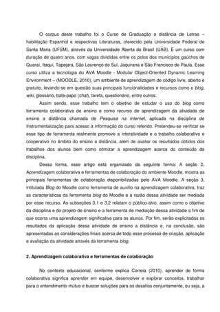 O corpus deste trabalho foi o Curso de Graduação a distância de Letras –
habilitação Espanhol e respectivas Literaturas, oferecido pela Universidade Federal de
Santa Maria (UFSM), através da Universidade Aberta do Brasil (UAB). É um curso com
duração de quatro anos, com vagas divididas entre os polos dos municípios gaúchos de
Quaraí, Itaqui, Tapejara, São Lourenço do Sul, Jaquirana e São Francisco de Paula. Esse
curso utiliza a tecnologia do AVA Moodle - Modular Object-Oriented Dynamic Learning
Environment – (MOODLE, 2010), um ambiente de aprendizagem de código livre, aberto e
gratuito, levando-se em questão suas principais funcionalidades e recursos como o blog,
wiki, glossário, bate-papo (chat), tarefa, questionário, entre outros.
       Assim sendo, esse trabalho tem o objetivo de estudar o uso do blog como
ferramenta colaborativa de ensino e como recurso de aprendizagem da atividade de
ensino a distância chamada de Pesquisa na Internet, aplicada na disciplina de
Instrumentalização para acesso à informação do curso referido. Pretendeu-se verificar se
esse tipo de ferramenta realmente promove a interatividade e o trabalho colaborativo e
cooperativo no âmbito do ensino a distância, além de avaliar os resultados obtidos dos
trabalhos dos alunos bem como otimizar a aprendizagem acerca do conteúdo da
disciplina.
       Dessa forma, esse artigo está organizado da seguinte forma: A seção 2,
Aprendizagem colaborativa e ferramentas de colaboração do ambiente Moodle, mostra as
principais ferramentas de colaboração disponibilizadas pelo AVA Moodle. A seção 3,
intitulada Blog do Moodle como ferramenta de auxílio na aprendizagem colaborativa, traz
as características da ferramenta blog do Moodle e a razão dessa atividade ser mediada
por esse recurso. As subseções 3.1 e 3.2 relatam o público-alvo, assim como o objetivo
da disciplina e do projeto de ensino e a ferramenta de mediação dessa atividade a fim de
que ocorra uma aprendizagem significativa para os alunos. Por fim, serão explicitados os
resultados da aplicação dessa atividade de ensino a distância e, na conclusão, são
apresentadas as considerações finais acerca de todo esse processo de criação, aplicação
e avaliação da atividade através da ferramenta blog.


2. Aprendizagem colaborativa e ferramentas de colaboração


       No contexto educacional, conforme explica Correia (2010), aprender de forma
colaborativa significa aprender em equipe, desenvolver e explorar conceitos, trabalhar
para o entendimento mútuo e buscar soluções para os desafios conjuntamente, ou seja, a
 