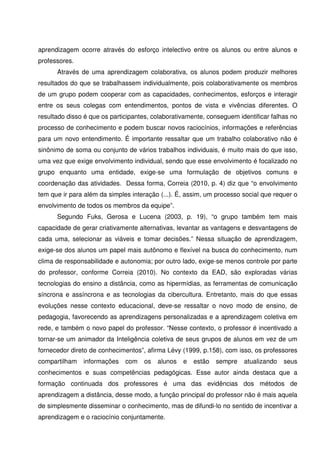 aprendizagem ocorre através do esforço intelectivo entre os alunos ou entre alunos e
professores.
      Através de uma aprendizagem colaborativa, os alunos podem produzir melhores
resultados do que se trabalhassem individualmente, pois colaborativamente os membros
de um grupo podem cooperar com as capacidades, conhecimentos, esforços e interagir
entre os seus colegas com entendimentos, pontos de vista e vivências diferentes. O
resultado disso é que os participantes, colaborativamente, conseguem identificar falhas no
processo de conhecimento e podem buscar novos raciocínios, informações e referências
para um novo entendimento. É importante ressaltar que um trabalho colaborativo não é
sinônimo de soma ou conjunto de vários trabalhos individuais, é muito mais do que isso,
uma vez que exige envolvimento individual, sendo que esse envolvimento é focalizado no
grupo enquanto uma entidade, exige-se uma formulação de objetivos comuns e
coordenação das atividades. Dessa forma, Correia (2010, p. 4) diz que “o envolvimento
tem que ir para além da simples interação (...). É, assim, um processo social que requer o
envolvimento de todos os membros da equipe”.
      Segundo Fuks, Gerosa e Lucena (2003, p. 19), “o grupo também tem mais
capacidade de gerar criativamente alternativas, levantar as vantagens e desvantagens de
cada uma, selecionar as viáveis e tomar decisões.” Nessa situação de aprendizagem,
exige-se dos alunos um papel mais autônomo e flexível na busca do conhecimento, num
clima de responsabilidade e autonomia; por outro lado, exige-se menos controle por parte
do professor, conforme Correia (2010). No contexto da EAD, são exploradas várias
tecnologias do ensino a distância, como as hipermídias, as ferramentas de comunicação
síncrona e assíncrona e as tecnologias da cibercultura. Entretanto, mais do que essas
evoluções nesse contexto educacional, deve-se ressaltar o novo modo de ensino, de
pedagogia, favorecendo as aprendizagens personalizadas e a aprendizagem coletiva em
rede, e também o novo papel do professor. “Nesse contexto, o professor é incentivado a
tornar-se um animador da Inteligência coletiva de seus grupos de alunos em vez de um
fornecedor direto de conhecimentos”, afirma Lévy (1999, p.158), com isso, os professores
compartilham   informações    com   os   alunos   e   estão   sempre   atualizando   seus
conhecimentos e suas competências pedagógicas. Esse autor ainda destaca que a
formação continuada dos professores é uma das evidências dos métodos de
aprendizagem a distância, desse modo, a função principal do professor não é mais aquela
de simplesmente disseminar o conhecimento, mas de difundi-lo no sentido de incentivar a
aprendizagem e o raciocínio conjuntamente.
 