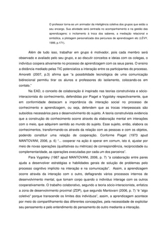O professor torna-se um animador da inteligência coletiva dos grupos que estão a
                     seu encargo. Sua atividade será centrada no acompanhamento e na gestão das
                     aprendizagens: o incitamento à troca dos saberes, a mediação relacional e
                     simbólica, a pilotagem personalizada dos percursos de aprendizagem etc (LÉVY,
                     1999, p.171).


      Além de tudo isso, trabalhar em grupo é motivador, pois cada membro será
observado e avaliado pelo seu grupo, e ao discutir conceitos e ideias com os colegas, o
indivíduo coopera ativamente no processo de aprendizagem com os seus pares. O ensino
a distância mediado pelas TIC potencializa a interação entre os participantes do processo.
Amoretti (2007, p.3) afirma que “a possibilidade tecnológica de uma comunicação
bidirecional permitiu tirar os alunos e professores do isolamento, colocando-os em
contato.”
      Na EAD, o conceito de colaboração é inspirado nas teorias construtivista e sócio-
interacionista do conhecimento, defendidas por Piaget e Vygotsky respectivamente, que
em conformidade destacam a importância da interação social no processo de
conhecimento e aprendizagem, ou seja, defendem que as trocas interpessoais são
subsídios necessários para o desenvolvimento do sujeito. A teoria construtivista evidencia
que a construção do conhecimento ocorre através da elaboração mental em interações
com o meio, que adquirem sentido ao mundo do sujeito. Esse sujeito, então, elabora os
conhecimentos, transformando-os através da relação com as pessoas e com os objetos,
podendo constituir uma relação de cooperação. Conforme Piaget (1973 apud
MANTOVANI, 2006, p. 6) “... cooperar na ação é operar em comum, isto é, ajustar por
meio de novas operações (qualitativas ou métricas) de correspondência, reciprocidade ou
complementaridade, as operações executadas por cada um dos parceiros”.
      Para Vygotsky (1987 apud MANTOVANI, 2006, p. 7) “a colaboração entre pares
ajuda a desenvolver estratégias e habilidades gerais de solução de problemas pelo
processo cognitivo implícito na interação e na comunicação”. Assim, a aprendizagem
ocorre através da interação com o outro, deflagrando vários processos internos de
desenvolvimento mental, que tomam corpo quando o indivíduo interage com os outros
cooperativamente. O trabalho colaborativo, segundo a teoria sócio-interacionista, enfatiza
a zona de desenvolvimento proximal (ZDP), que segundo Mantovani (2006, p. 7) “é “algo
coletivo” porque transcende os limites dos indivíduos”, assim, a aprendizagem acontece
por meio do compartilhamento das diferentes concepções, pela necessidade de explicitar
seu pensamento e pelo entendimento do pensamento do outro mediante a interação.
 