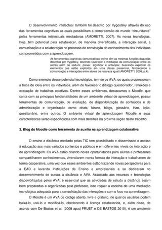 O desenvolvimento intelectual também foi descrito por Vygostsky através do uso
das ferramentas cognitivas as quais possibilitam a compreensão do mundo “circundante”
pelas ferramentas intelectuais mediadoras (AMORETTI, 2007). As novas tecnologias,
hoje, têm potencial para estabelecer, de maneira diversificada, a interação social, a
comunicação e a colaboração no processo de construção do conhecimento dos indivíduos
comprometidos com a aprendizagem.
                     As ferramentas cognitivas comunicativas online têm as mesmas funções daquelas
                     descritas por Vygotsky, devendo favorecer a mediação da comunicação entre os
                     atores além de seduzir, prever, significar e antecipar, buscando explicitar os
                     elementos que estão explícitos em uma classe presencial, favorecendo a
                     comunicação e interações entre atores de natureza igual (AMORETTI, 2009, p.4).


      Como exemplo desse potencial tecnológico, tem-se os AVA, os quais proporcionam
a troca de ideia entre os indivíduos, além de favorecer o diálogo questionador, reflexões e
execução de trabalhos coletivos. Dentre esses ambientes, destacamos o Moodle, que
conta com as principais funcionalidades de um ambiente virtual de aprendizagem, possui
ferramentas de comunicação, de avaliação, de disponibilização de conteúdos e de
administração e organização como chats, fóruns, blogs, glossário, livro, lição,
questionário, entre outros. O ambiente virtual de aprendizagem Moodle e suas
características serão especificadas com mais detalhes na próxima seção deste trabalho.


3. Blog do Moodle como ferramenta de auxílio na aprendizagem colaborativa


      O ensino a distância mediado pelas TIC tem possibilitado e disseminado o acesso
à educação aos mais variados contextos e públicos e em diferentes níveis de interação e
de aprendizagem. Os AVA estão criando novas oportunidades para alunos e professores
compartilharem conhecimentos, vivenciarem novas formas de interação e trabalharem de
forma cooperativa, uma vez que esses ambientes estão trazendo novas perspectivas para
a EAD e levando Instituições de Ensino e empresariais a se dedicarem no
desenvolvimento de cursos a distância e AVA. Associado aos recursos e tecnologias
disponibilizados pelos AVA, é essencial que as atividades de estudo a distância sejam
bem preparadas e organizadas pelo professor, isso requer a escolha de uma mediação
tecnológica adequada para a consolidação das interações e com o foco na aprendizagem.
      O Moodle é um AVA de código aberto, livre e gratuito, no qual os usuários podem
baixá-lo, usá-lo e modificá-lo, obedecendo à licença estabelecida, e, além disso, de
acordo com De Bastos et al. (2008 apud FRUET e DE BASTOS 2010), é um ambiente
 