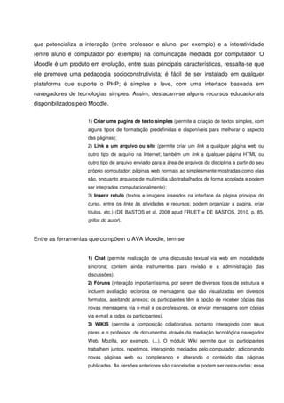 que potencializa a interação (entre professor e aluno, por exemplo) e a interatividade
(entre aluno e computador por exemplo) na comunicação mediada por computador. O
Moodle é um produto em evolução, entre suas principais características, ressalta-se que
ele promove uma pedagogia socioconstrutivista; é fácil de ser instalado em qualquer
plataforma que suporte o PHP; é simples e leve, com uma interface baseada em
navegadores de tecnologias simples. Assim, destacam-se alguns recursos educacionais
disponibilizados pelo Moodle.

                    1) Criar uma página de texto simples (permite a criação de textos simples, com
                    alguns tipos de formatação predefinidas e disponíveis para melhorar o aspecto
                    das páginas);
                    2) Link a um arquivo ou site (permite criar um link a qualquer página web ou
                    outro tipo de arquivo na Internet; também um link a qualquer página HTML ou
                    outro tipo de arquivo enviado para a área de arquivos da disciplina a partir do seu
                    próprio computador; páginas web normais ao simplesmente mostradas como elas
                    são, enquanto arquivos de multimídia são trabalhados de forma acoplada e podem
                    ser integrados computacionalmente);
                    3) Inserir rótulo (textos e imagens inseridos na interface da página principal do
                    curso, entre os links às atividades e recursos; podem organizar a página, criar
                    títulos, etc.) (DE BASTOS et al. 2008 apud FRUET e DE BASTOS, 2010, p. 85,
                    grifos do autor).



Entre as ferramentas que compõem o AVA Moodle, tem-se


                    1) Chat (permite realização de uma discussão textual via web em modalidade
                    síncrona; contém ainda instrumentos para revisão e a administração das
                    discussões).
                    2) Fóruns (interação importantíssima, por serem de diversos tipos de estrutura e
                    incluem avaliação recíproca de mensagens, que são visualizadas em diversos
                    formatos, aceitando anexos; os participantes têm a opção de receber cópias das
                    novas mensagens via e-mail e os professores, de enviar mensagens com cópias
                    via e-mail a todos os participantes).
                    3) WIKIS (permite a composição colaborativa, portanto interagindo com seus
                    pares e o professor, de documentos através da mediação tecnológica navegador
                    Web, Mozilla, por exemplo. (...). O módulo Wiki permite que os participantes
                    trabalhem juntos, repetimos, interagindo mediados pelo computador, adicionando
                    novas páginas web ou completando e alterando o conteúdo das páginas
                    publicadas. As versões anteriores são canceladas e podem ser restauradas; esse
 