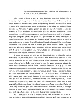 módulo é baseado no software Erfurt Wiki (DE BASTOS et al. 2008 apud FRUET e
                     DE BASTOS, 2010, p. 85, grifos do autor).


      Além dessas e outras, o Moodle conta com uma ferramenta de interação e
colaboração riquíssima para a mediação das atividades de ensino a distância, a qual é o
objeto de estudo desse trabalho, que é o blog. O blog, também conhecido com diário
virtual, é uma ferramenta que facilita a publicação de conteúdo pelo usuário, essas
publicações, chamadas de posts, podem ser pessoais ou relacionadas a assuntos
específicos. É uma ferramenta bastante fácil de ser criada e editada pelo usuário, possui
o aspecto de uma página web que pode ser atualizada frequentemente, é constituída por
pequenos parágrafos (posts) os quais são apresentados de forma cronológica e
geralmente mostram a data e horário de postagem, sendo possível a inserção de imagens
e sons e também a vantagem da possibilidade de interação e troca de ideias por meio dos
comentários que podem ser lidos e escritos por outras pessoas. Assim, segundo
Mantovani (2006, p.6), os blogs “podem ser usados como um laboratório de escrita virtual
onde todos os membros podem agir, interagir, trocar experiências sobre assuntos de
mesmo interesse, gerando ambientes colaborativos”.
      O campo de atuação do blog tem se disseminado para a educação, muitos
professores e alunos estão usando essa tecnologia a fim de quebrar as barreiras de sala
de aula, sendo utilizado em projetos educacionais e assim construindo a aprendizagem de
forma colaborativa. Na EAD, essa ferramenta tem sido pouco explorada, abordando
pouco essa comunidade escolar, porém, segundo Mantovani (2006, p.8),                    “há um
movimento de educadores estimulando o uso dos blogs na educação, tendo em vista as
inúmeras atividades colaborativas e cooperativas que essa tecnologia proporciona”. Essa
tecnologia apresenta novas modalidades de produção textual coletiva, uma vez que o
leitor do post pode concordar ou discordar da tese em questão, expondo seu ponto de
vista por meio de comentários, criando novos nós para a rede hipertextual, o leitor
também pode visitar outros blogs que tratam do mesmo assunto, inserir links no seu
próprio blog, isto é, negociando interações entre os blogs. Nesta perspectiva, Mantovani
(2006, p.9) afirma que “para criar este ambiente que é mutante e mutável, e interagir
sobre ele, o aluno passa a ser um sujeito ativo que se auto-produz e se reproduz em sua
ação e interação. Passa a ser o protagonista da própria aprendizagem (...)”.
      Logo, o blog é uma ferramenta muito importante na construção do conhecimento,
pois permite que seus autores expressem opiniões e relatem vivências, assim como a
 