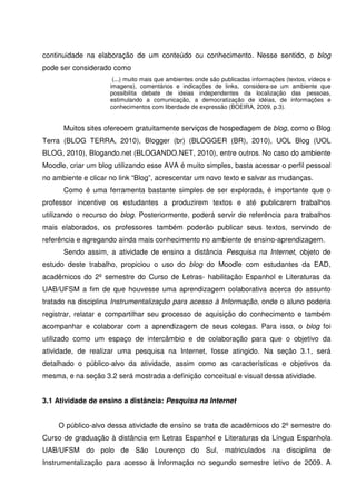continuidade na elaboração de um conteúdo ou conhecimento. Nesse sentido, o blog
pode ser considerado como
                      (...) muito mais que ambientes onde são publicadas informações (textos, vídeos e
                     imagens), comentários e indicações de links, considera-se um ambiente que
                     possibilita debate de ideias independentes da localização das pessoas,
                     estimulando a comunicação, a democratização de idéias, de informações e
                     conhecimentos com liberdade de expressão (BOEIRA, 2009, p.3).


      Muitos sites oferecem gratuitamente serviços de hospedagem de blog, como o Blog
Terra (BLOG TERRA, 2010), Blogger (br) (BLOGGER (BR), 2010), UOL Blog (UOL
BLOG, 2010), Blogando.net (BLOGANDO.NET, 2010), entre outros. No caso do ambiente
Moodle, criar um blog utilizando esse AVA é muito simples, basta acessar o perfil pessoal
no ambiente e clicar no link “Blog”, acrescentar um novo texto e salvar as mudanças.
      Como é uma ferramenta bastante simples de ser explorada, é importante que o
professor incentive os estudantes a produzirem textos e até publicarem trabalhos
utilizando o recurso do blog. Posteriormente, poderá servir de referência para trabalhos
mais elaborados, os professores também poderão publicar seus textos, servindo de
referência e agregando ainda mais conhecimento no ambiente de ensino-aprendizagem.
      Sendo assim, a atividade de ensino a distância Pesquisa na Internet, objeto de
estudo deste trabalho, propiciou o uso do blog do Moodle com estudantes da EAD,
acadêmicos do 2º semestre do Curso de Letras- habilitação Espanhol e Literaturas da
UAB/UFSM a fim de que houvesse uma aprendizagem colaborativa acerca do assunto
tratado na disciplina Instrumentalização para acesso à Informação, onde o aluno poderia
registrar, relatar e compartilhar seu processo de aquisição do conhecimento e também
acompanhar e colaborar com a aprendizagem de seus colegas. Para isso, o blog foi
utilizado como um espaço de intercâmbio e de colaboração para que o objetivo da
atividade, de realizar uma pesquisa na Internet, fosse atingido. Na seção 3.1, será
detalhado o público-alvo da atividade, assim como as características e objetivos da
mesma, e na seção 3.2 será mostrada a definição conceitual e visual dessa atividade.


3.1 Atividade de ensino a distância: Pesquisa na Internet


     O público-alvo dessa atividade de ensino se trata de acadêmicos do 2º semestre do
Curso de graduação à distância em Letras Espanhol e Literaturas da Língua Espanhola
UAB/UFSM do polo de São Lourenço do Sul, matriculados na disciplina de
Instrumentalização para acesso à Informação no segundo semestre letivo de 2009. A
 