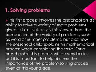 This first process involves the preschool child's
ability to solve a variety of math problems
given to him. Not only is this viewed from the
perspective of the variety of problems, such
as word or number problems, but also how
the preschool child explains his mathematical
process when completing the tasks. For a
preschooler, this process will be very basic,
but it is important to help him see the
importance of the problem-solving process
even at this young age.
 