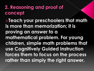 Teach   your preschoolers that math
is more than memorization; it is
proving an answer to a
mathematical problem. For young
children, simple math problems that
use Cognitively Guided Instruction
forces them to focus on the process
rather than simply the right answer.
 