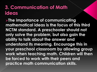 The  importance of communicating
mathematical ideas is the focus of this third
NCTM standard. A preschooler should not
only solve the problem, but also gain the
ability to talk about the answer and
understand its meaning. Encourage this in
your preschool classroom by allowing group
work when teaching math. Children will then
be forced to work with their peers and
practice math communication skills.
 