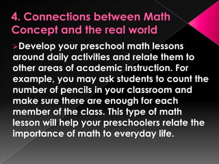 Develop    your preschool math lessons
around daily activities and relate them to
other areas of academic instruction. For
example, you may ask students to count the
number of pencils in your classroom and
make sure there are enough for each
member of the class. This type of math
lesson will help your preschoolers relate the
importance of math to everyday life.
 