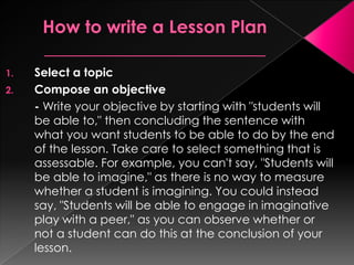 1.   Select a topic
2.   Compose an objective
     - Write your objective by starting with "students will
     be able to," then concluding the sentence with
     what you want students to be able to do by the end
     of the lesson. Take care to select something that is
     assessable. For example, you can't say, "Students will
     be able to imagine," as there is no way to measure
     whether a student is imagining. You could instead
     say, "Students will be able to engage in imaginative
     play with a peer," as you can observe whether or
     not a student can do this at the conclusion of your
     lesson.
 