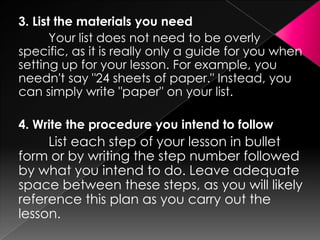 3. List the materials you need
       Your list does not need to be overly
specific, as it is really only a guide for you when
setting up for your lesson. For example, you
needn't say "24 sheets of paper." Instead, you
can simply write "paper" on your list.

4. Write the procedure you intend to follow
     List each step of your lesson in bullet
form or by writing the step number followed
by what you intend to do. Leave adequate
space between these steps, as you will likely
reference this plan as you carry out the
lesson.
 