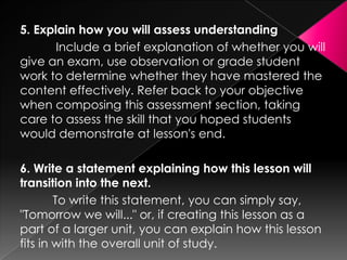5. Explain how you will assess understanding
       Include a brief explanation of whether you will
give an exam, use observation or grade student
work to determine whether they have mastered the
content effectively. Refer back to your objective
when composing this assessment section, taking
care to assess the skill that you hoped students
would demonstrate at lesson's end.

6. Write a statement explaining how this lesson will
transition into the next.
        To write this statement, you can simply say,
"Tomorrow we will..." or, if creating this lesson as a
part of a larger unit, you can explain how this lesson
fits in with the overall unit of study.
 