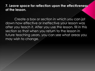 7. Leave space for reflection upon the effectiveness
of the lesson.

      Create a box or section in which you can jot
down how effective or ineffective your lesson was
after you teach it. After you use the lesson, fill in this
section so that when you return to the lesson in
future teaching years, you can see what areas you
may wish to change.
 