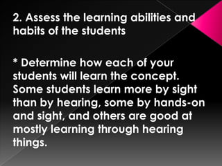 2. Assess the learning abilities and
habits of the students

* Determine how each of your
students will learn the concept.
Some students learn more by sight
than by hearing, some by hands-on
and sight, and others are good at
mostly learning through hearing
things.
 