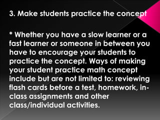 3. Make students practice the concept

* Whether you have a slow learner or a
fast learner or someone in between you
have to encourage your students to
practice the concept. Ways of making
your student practice math concept
include but are not limited to: reviewing
flash cards before a test, homework, in-
class assignments and other
class/individual activities.
 