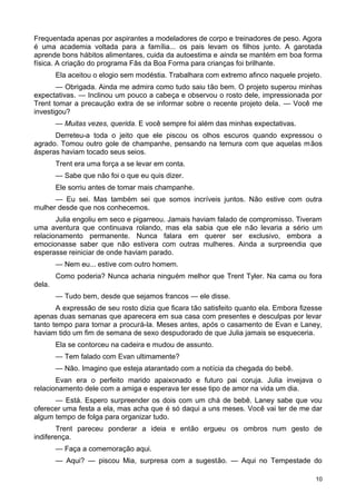 Frequentada apenas por aspirantes a modeladores de corpo e treinadores de peso. Agora
é uma academia voltada para a família... os pais levam os filhos junto. A garotada
aprende bons hábitos alimentares, cuida da autoestima e ainda se mantém em boa forma
física. A criação do programa Fãs da Boa Forma para crianças foi brilhante.
Ela aceitou o elogio sem modéstia. Trabalhara com extremo afinco naquele projeto.
— Obrigada. Ainda me admira como tudo saiu tão bem. O projeto superou minhas
expectativas. — Inclinou um pouco a cabeça e observou o rosto dele, impressionada por
Trent tomar a precaução extra de se informar sobre o recente projeto dela. — Você me
investigou?
— Muitas vezes, querida. E você sempre foi além das minhas expectativas.
Derreteu-a toda o jeito que ele piscou os olhos escuros quando expressou o
agrado. Tomou outro gole de champanhe, pensando na ternura com que aquelas mãos
ásperas haviam tocado seus seios.
Trent era uma força a se levar em conta.
— Sabe que não foi o que eu quis dizer.
Ele sorriu antes de tomar mais champanhe.
— Eu sei. Mas também sei que somos incríveis juntos. Não estive com outra
mulher desde que nos conhecemos.
Julia engoliu em seco e pigarreou. Jamais haviam falado de compromisso. Tiveram
uma aventura que continuava rolando, mas ela sabia que ele não levaria a sério um
relacionamento permanente. Nunca falara em querer ser exclusivo, embora a
emocionasse saber que não estivera com outras mulheres. Ainda a surpreendia que
esperasse reiniciar de onde haviam parado.
— Nem eu... estive com outro homem.
Como poderia? Nunca acharia ninguém melhor que Trent Tyler. Na cama ou fora
dela.
— Tudo bem, desde que sejamos francos — ele disse.
A expressão de seu rosto dizia que ficara tão satisfeito quanto ela. Embora fizesse
apenas duas semanas que aparecera em sua casa com presentes e desculpas por levar
tanto tempo para tornar a procurá-la. Meses antes, após o casamento de Evan e Laney,
haviam tido um fim de semana de sexo despudorado de que Julia jamais se esqueceria.
Ela se contorceu na cadeira e mudou de assunto.
— Tem falado com Evan ultimamente?
— Não. Imagino que esteja atarantado com a notícia da chegada do bebê.
Evan era o perfeito marido apaixonado e futuro pai coruja. Julia invejava o
relacionamento dele com a amiga e esperava ter esse tipo de amor na vida um dia.
— Está. Espero surpreender os dois com um chá de bebê. Laney sabe que vou
oferecer uma festa a ela, mas acha que é só daqui a uns meses. Você vai ter de me dar
algum tempo de folga para organizar tudo.
Trent pareceu ponderar a ideia e então ergueu os ombros num gesto de
indiferença.
— Faça a comemoração aqui.
— Aqui? — piscou Mia, surpresa com a sugestão. — Aqui no Tempestade do
10
 