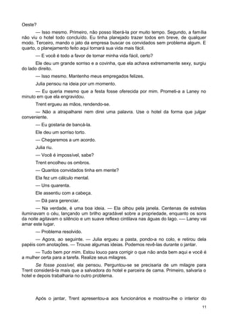 Oeste?
— Isso mesmo. Primeiro, não posso liberá-la por muito tempo. Segundo, a família
não viu o hotel todo concluído. Eu tinha planejado trazer todos em breve, de qualquer
modo. Terceiro, mando o jato da empresa buscar os convidados sem problema algum. E
quarto, o planejamento feito aqui tornará sua vida mais fácil.
— E você é todo a favor de tornar minha vida fácil, certo?
Ele deu um grande sorriso e a covinha, que ela achava extremamente sexy, surgiu
do lado direito.
— Isso mesmo. Mantenho meus empregados felizes.
Julia pensou na ideia por um momento.
— Eu queria mesmo que a festa fosse oferecida por mim. Prometi-a a Laney no
minuto em que ela engravidou.
Trent ergueu as mãos, rendendo-se.
— Não a atrapalharei nem direi uma palavra. Use o hotel da forma que julgar
conveniente.
— Eu gostaria de bancá-la.
Ele deu um sorriso torto.
— Chegaremos a um acordo.
Julia riu.
— Você é impossível, sabe?
Trent encolheu os ombros.
— Quantos convidados tinha em mente?
Ela fez um cálculo mental.
— Uns quarenta.
Ele assentiu com a cabeça.
— Dá para gerenciar.
— Na verdade, é uma boa ideia. — Ela olhou pela janela. Centenas de estrelas
iluminavam o céu, lançando um brilho agradável sobre a propriedade, enquanto os sons
da noite agitavam o silêncio e um suave reflexo cintilava nas águas do lago. -— Laney vai
amar este lugar.
— Problema resolvido.
— Agora, ao seguinte. — Julia ergueu a pasta, pondo-a no colo, e retirou dela
papéis com anotações. — Trouxe algumas ideias. Podemos revê-las durante o jantar.
— Tudo bem por mim. Estou louco para corrigir o que não anda bem aqui e você é
a mulher certa para a tarefa. Realize seus milagres.
Se fosse possível, ela pensou. Perguntou-se se precisaria de um milagre para
Trent considerá-la mais que a salvadora do hotel e parceira de cama. Primeiro, salvaria o
hotel e depois trabalharia no outro problema.
Após o jantar, Trent apresentou-a aos funcionários e mostrou-lhe o interior do
11
 