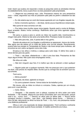 hotel. Assim que acabou de responder a todas as perguntas sobre as atividades internas
do estabelecimento, levou-a para fora e os dois passearam pela propriedade.
— Alegra-me sua presença aqui, Julia. Precisamos mesmo de uma perspectiva
nova — disse, segurando sua mão ao passarem pelo pátio do jardim e afastarem-se das
luzes.
— Eu não estaria aqui se você não tivesse aparecido em Los Angeles naquele dia.
— Sorte e momento oportuno — ele disse, dando pouca importância à observação.
Não queria ter essa conversa com ela.
— Pus todos meus trunfos nessa única jogada. Quando perdi a conta do Bridges,
fiquei arrasada. Abalou minha confiança. Realmente achei que tinha agarrado aquele
emprego.
Ele parou e puxou-a para si, pondo as mãos nos quadris dela, incentivando-a a
chegar mais perto. Distraí-la não seria uma tarefa difícil. Precisava mudar de assunto.
— Não olhe para trás, Julia. A perda dele é meu ganho.
Quando ela estava em Los Angeles e quilômetros os separavam, tirara-a da mente.
Mas agora que ela estava ali no hotel ele sentia uma incrível atração. Recentemente,
pusera toda sua energia no Tempestade do Oeste e não tivera tempo para mulheres, até
encontrar-se com Julia e se ligarem como dois ímãs.
Encarou-a nos olhos e inclinou a cabeça para outro beijo. O último fora casto e
breve demais para seu gosto.
— Trent — ela disse, afastando-se --- não é uma boa ideia. Precisamos de fato
impor alguns limites. Não quero seus empregados vendo...
Ele olhou em volta.
— Não tem ninguém aqui fora. E é melhor que não se atrevam a dizer qualquer
coisa.
— Alguém pode sair a qualquer momento. Não me preocupo com o que poderiam
me dizer, mas preciso do respeito deles. Duvido que eu consiga isso se acharem que sou
sua amante.
Trent sorriu.
— Minha amante?
Alvoroçada, ela disse, agitando os braços:
— Ou como quiserem chamar. Vamos todos ter de trabalhar juntos.
Ele recuou, pôs as mãos na cintura e a encarou. Cedeu, apenas por um minuto,
para ouvir o que ela diria.
— Certo. Ótimo.
— Obrigada. — Ela assentiu com a cabeça, surpresa de vê-lo ceder com tanta
facilidade, — Na verdade, alegra-me que tenha concordado sem uma discussão, porque
você e eu... nunca, hum... — Desviou os olhos para os lábios dele. — Nunca íamos
conseguir concluir o trabalho... quer dizer... não trabalho dessa forma... — Diminuiu o
ritmo da fala, demorando os olhos na boca de Trent. — Eu, hum, nós precisamos manter
uma distância profissional.
Olhou-o com uma expressão de desejo desesperador. Trent conhecia o suficiente
sobre Julia para saber quando ficava excitada. O maldito sentimento era mútuo.
12
 