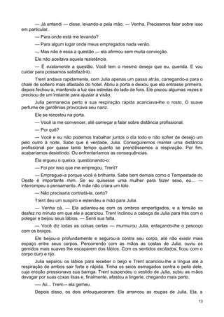 — Já entendi — disse, levando-a pela mão. — Venha. Precisamos falar sobre isso
em particular.
— Para onde está me levando?
— Para algum lugar onde meus empregados nada verão.
— Mas não é essa a questão — ela afirmou sem muita convicção.
Ele não aceitava aquela resistência.
— É exatamente a questão. Você tem o mesmo desejo que eu, querida. E vou
cuidar para possamos satisfazê-lo.
Trent andava rapidamente, com Julia apenas um passo atrás, carregando-a para o
chalé de solteiro mais afastado do hotel. Abriu a porta e deixou que ela entrasse primeiro,
depois fechou-a, mantendo a luz das estrelas do lado de fora. Ele piscou algumas vezes e
precisou de um instante para ajustar a visão.
Julia permanecia perto e sua respiração rápida acariciava-lhe o rosto. O suave
perfume de gardênias provocava seu nariz.
Ele se recostou na porta.
— Você ia me convencer, até começar a falar sobre distância profissional.
— Por quê?
— Você e eu não podemos trabalhar juntos o dia todo e não sofrer de desejo um
pelo outro à noite. Sabe que é verdade, Julia. Conseguiremos manter uma distância
profissional por quase tanto tempo quanto se prendêssemos a respiração. Por fim,
acabaríamos desistindo. Ou enfrentaríamos as consequências.
Ela ergueu o queixo, questionando-o:
— Foi por isso que me empregou, Trent?
— Empreguei-a porque você é brilhante. Sabe bem demais como o Tempestade do
Oeste é importante mim. Se eu quisesse uma mulher para fazer sexo, eu... —
interrompeu o pensamento. A mãe não criara um tolo.
— Não precisaria contratá-la, certo?
Trent deu um suspiro e estendeu a mão para Julia.
— Venha cá. — Ela adiantou-se com os ombros empertigados, e a tensão se
desfez no minuto em que ele a acariciou. Trent Inclinou a cabeça de Julia para trás com o
polegar e beijou seus lábios. — Senti sua falta.
— Você diz todas as coisas certas — murmurou Julia, enlaçando-lhe o pescoço
com os braços.
Ele beijou-a profundamente e segurou-a contra seu corpo, até não existir mais
espaço entre seus corpos. Percorrendo com as mãos as costas de Julia, ouviu os
gemidos mais suaves lhe escaparem dos lábios. Com os sentidos excitados, ficou com o
corpo duro e rijo.
Julia separou os lábios para receber o beijo e Trent acariciou-lhe a língua até a
respiração de ambos sair forte e rápida. Tinha os seios esmagados contra o peito dele,
cuja ereção pressionava sua barriga. Trent suspendeu o vestido de Julia, subiu as mãos
devagar por suas coxas lisas e, finalmente, afastou a lingerie, chegando mais perto.
—- Aii... Trent— ela gemeu.
Depois disso, os dois enlouqueceram. Ele arrancou as roupas de Julia. Ela, a
13
 