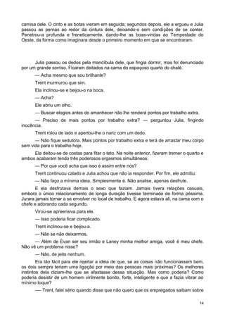 camisa dele. O cinto e as botas vieram em seguida; segundos depois, ele a ergueu e Julia
passou as pernas ao redor da cintura dele, deixando-o sem condições de se conter.
Penetrou-a profunda e freneticamente, dando-lhe as boas-vindas ao Tempestade do
Oeste, da forma como imaginara desde o primeiro momento em que se encontraram.
Julia passou os dedos pela mandíbula dele, que fingia dormir, mas foi denunciado
por um grande sorriso. Ficaram deitados na cama do espaçoso quarto do chalé.
— Acha mesmo que sou brilhante?
Trent murmurou que sim.
Ela inclinou-se e beijou-o na boca.
— Acha?
Ele abriu um olho.
— Buscar elogios antes do amanhecer não lhe renderá pontos por trabalho extra.
— Preciso de mais pontos por trabalho extra? — perguntou Julia, fingindo
inocência.
Trent rolou de lado e apertou-lhe o nariz com um dedo.
— Não fique sedutora. Mais pontos por trabalho extra e terá de arrastar meu corpo
sem vida para o trabalho hoje.
Ela deitou-se de costas para fitar o teto. Na noite anterior, fizeram tremer o quarto e
ambos acabaram tendo três poderosos orgasmos simultâneos.
— Por que você acha que isso é assim entre nós?
Trent continuou calado e Julia achou que não ia responder. Por fim, ele admitiu:
— Não faço a mínima ideia. Simplesmente é. Não analise, apenas desfrute.
E ela desfrutava demais o sexo que faziam. Jamais tivera relações casuais,
embora o único relacionamento de longa duração tivesse terminado de forma péssima.
Jurara jamais tornar a se envolver no local de trabalho. E agora estava ali, na cama com o
chefe e adorando cada segundo.
Virou-se apreensiva para ele.
— Isso poderia ficar complicado.
Trent inclinou-se e beijou-a.
— Não se não deixarmos.
— Além de Evan ser seu irmão e Laney minha melhor amiga, você é meu chefe.
Não vê um problema nisso?
— Não, de jeito nenhum.
Era tão fácil para ele rejeitar a ideia de que, se as coisas não funcionassem bem,
os dois sempre teriam uma ligação por meio das pessoas mais próximas? Os melhores
instintos dela diziam-lhe que se afastasse dessa situação. Mas como poderia? Como
poderia desistir de um homem virilmente bonito, forte, inteligente e que a fazia vibrar ao
mínimo toque?
-— Trent, falei sério quando disse que não quero que os empregados saibam sobre
14
 