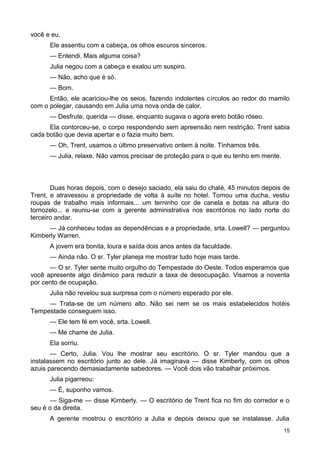 você e eu.
Ele assentiu com a cabeça, os olhos escuros sinceros.
— Entendi. Mais alguma coisa?
Julia negou com a cabeça e exalou um suspiro.
— Não, acho que é só.
— Bom.
Então, ele acariciou-lhe os seios, fazendo indolentes círculos ao redor do mamilo
com o polegar, causando em Julia uma nova onda de calor.
— Desfrute, querida — disse, enquanto sugava o agora ereto botão róseo.
Ela contorceu-se, o corpo respondendo sem apreensão nem restrição. Trent sabia
cada botão que devia apertar e o fazia muito bem.
— Oh, Trent, usamos o último preservativo ontem à noite. Tínhamos três.
— Julia, relaxe. Não vamos precisar de proteção para o que eu tenho em mente.
Duas horas depois, com o desejo saciado, ela saiu do chalé, 45 minutos depois de
Trent, e atravessou a propriedade de volta à suíte no hotel. Tomou uma ducha, vestiu
roupas de trabalho mais informais... um terninho cor de canela e botas na altura do
tornozelo... e reuniu-se com a gerente administrativa nos escritórios no lado norte do
terceiro andar.
— Já conheceu todas as dependências e a propriedade, srta. Lowell? — perguntou
Kimberly Warren.
A jovem era bonita, loura e saída dois anos antes da faculdade.
— Ainda não. O sr. Tyler planeja me mostrar tudo hoje mais tarde.
— O sr. Tyler sente muito orgulho do Tempestade do Oeste. Todos esperamos que
você apresente algo dinâmico para reduzir a taxa de desocupação. Visamos a noventa
por cento de ocupação.
Julia não revelou sua surpresa com o número esperado por ele.
— Trata-se de um número alto. Não sei nem se os mais estabelecidos hotéis
Tempestade conseguem isso.
— Ele tem fé em você, srta. Lowell.
— Me chame de Julia.
Ela sorriu.
— Certo, Julia. Vou lhe mostrar seu escritório. O sr. Tyler mandou que a
instalassem no escritório junto ao dele. Já imaginava — disse Kimberly, com os olhos
azuis parecendo demasiadamente sabedores. — Você dois vão trabalhar próximos.
Julia pigarreou:
— É, suponho vamos.
— Siga-me — disse Kimberly. — O escritório de Trent fica no fim do corredor e o
seu é o da direita.
A gerente mostrou o escritório a Julia e depois deixou que se instalasse. Julia
15
 