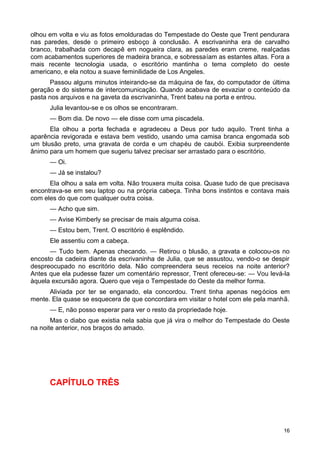olhou em volta e viu as fotos emolduradas do Tempestade do Oeste que Trent pendurara
nas paredes, desde o primeiro esboço à conclusão. A escrivaninha era de carvalho
branco, trabalhada com decapê em nogueira clara, as paredes eram creme, realçadas
com acabamentos superiores de madeira branca, e sobressaíam as estantes altas. Fora a
mais recente tecnologia usada, o escritório mantinha o tema completo do oeste
americano, e ela notou a suave feminilidade de Los Angeles.
Passou alguns minutos inteirando-se da máquina de fax, do computador de última
geração e do sistema de intercomunicação. Quando acabava de esvaziar o conteúdo da
pasta nos arquivos e na gaveta da escrivaninha, Trent bateu na porta e entrou.
Julia levantou-se e os olhos se encontraram.
— Bom dia. De novo — ele disse com uma piscadela.
Ela olhou a porta fechada e agradeceu a Deus por tudo aquilo. Trent tinha a
aparência revigorada e estava bem vestido, usando uma camisa branca engomada sob
um blusão preto, uma gravata de corda e um chapéu de caubói. Exibia surpreendente
ânimo para um homem que sugeriu talvez precisar ser arrastado para o escritório.
— Oi.
— Já se instalou?
Ela olhou a sala em volta. Não trouxera muita coisa. Quase tudo de que precisava
encontrava-se em seu laptop ou na própria cabeça. Tinha bons instintos e contava mais
com eles do que com qualquer outra coisa.
— Acho que sim.
— Avise Kimberly se precisar de mais alguma coisa.
— Estou bem, Trent. O escritório é esplêndido.
Ele assentiu com a cabeça.
— Tudo bem. Apenas checando. — Retirou o blusão, a gravata e colocou-os no
encosto da cadeira diante da escrivaninha de Julia, que se assustou, vendo-o se despir
despreocupado no escritório dela. Não compreendera seus receios na noite anterior?
Antes que ela pudesse fazer um comentário repressor, Trent ofereceu-se: — Vou levá-la
àquela excursão agora. Quero que veja o Tempestade do Oeste da melhor forma.
Aliviada por ter se enganado, ela concordou. Trent tinha apenas negócios em
mente. Ela quase se esquecera de que concordara em visitar o hotel com ele pela manhã.
— E, não posso esperar para ver o resto da propriedade hoje.
Mas o diabo que existia nela sabia que já vira o melhor do Tempestade do Oeste
na noite anterior, nos braços do amado.
CAPÍTULO TRÊS
16
 