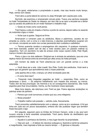 — EM geral, visitaríamos a propriedade a cavalo, mas isso levaria muito tempo.
Hoje, vamos com classe.
Trent abriu a porta lateral do carona no Jeep Wrangler sem capota para Julia.
Sorrindo, ela examinou o empoeirado veículo preto. Tivera uma senhora recepção
no hotel Tempestade do Oeste na véspera, por isso não ia se opor a recostar-se e deixar
que os cavalos de potência de um motor fizessem o trabalho hoje.
— Gosto do modo como você pensa.
Trent baixou a aba do chapéu e fechou a porta do carona, depois saltou no assento
do motorista e ligou o motor.
— Achei que ia gostar. Segure-se firme.
Arrancaram e rumaram para os estábulos. Baios e palominos, cavalos de cor
amarela ou creme, com a crina e o rabo brancos, e alazões avermelhados surgiram em
um minuto, circulando ao redor nos currais parecendo bem cuidados e satisfeitos.
— Temos quarenta cavalos e empregamos oito vaqueiros. A qualquer momento,
com hora marcada, podem sair de dez a vinte cavalos para um passeio matinal ou
vespertino. Tem um escritório na sala de arreios onde nosso caubói chefe, Pete Wyatt,
marca o horário dos passeios.
Parou o jipe e os dois saltaram. Dirigiram-se à entrada da estrebaria, que era uma
réplica menor da imensa entra da encimada por altos arcos do hotel principal,
Um homem da idade de Trent adiantou-se com um grande sorriso e a mão
estendida.
— Você deve ser a srta. Julia Lowell. Sou Pete. Cuido dos estábulos. Você será a
dama que vai garantir que aproveitemos todo o nosso potencial.
Julia apertou-lhe a mão, e lançou um olhar enviesado para ele.
— E como farei isso?
— Trazendo mais hóspedes pagantes ao hotel — respondeu Pete, como se
declarasse o óbvio. — Só estamos trabalhando com metade dos animais, ou menos.
Todos vêm de boa procriação. Os meninos e eu só conseguimos exercitá-los. São muito
espertos para ficar encurralados. Venha, eu lhe mostrarei nossa operação.
Meia hora depois, ela retornava com Trent ao jipe. Fizera algumas anotações no
palmtop antes de partirem.
— Parece que você convenceu a todos que sou uma milagreira.
— Muita pressão?
— Trabalho melhor sob pressão — admitiu Julia, francamente.
Trent concordou satisfatoriamente com a cabeça, como se já o soubesse. A fé que
tinha em Julia era um pouco assustadora, embora ela não pudesse negar que também
fosse boa para o ego.
Em seguida, seguiram para os limites de Crimson Canyon, onde o céu azul sem
nuvens unia-se à terra escarlate compactada. Trent parou diante do desfiladeiro que
parecia suspenso no ar.
— Aquele é o penhasco da Sombra, o meu lugar favorito na propriedade.
— Vejo por quê. — A beleza da natureza subjugou-a, fazendo-a sentir-se pequena
e insignificante, mas inspirada e forte ao mesmo tempo. — É glorioso e intocado.
17
 