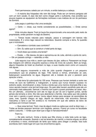 Trent permaneceu calado por um minuto, e então balançou a cabeça.
— A maioria dos hóspedes não vem tão longe. Pode ser um terreno perigoso até
com um bom cavalo. O Jipe não tem como chegar perto o suficiente, mas acredite que
poucos lugares se equiparam às formações rochosas e aos matizes de cor do penhasco
da Sombra.
Julia pegou o palmtop e fez uma anotação.
— Certo —- disse, sua mente considerando as possibilidades. — Onde vamos
agora?
Vinte minutos depois Trent já havia lhe proporcionado uma excursão pelo resto da
propriedade, então pararam no lago do Destino.
— Temos locais naturais para natação, pesca e canoagem em barcos não
motorizados. É o único lago natural na redondeza. Quando comprei a terra, fiz questão
que o incluíssem.
— Cancelaria o contrato caso contrário?
— Sim. Eu sabia que ia construir o hotel perto do lago.
— Você disse que existia uma lenda?
— Existe. — Ele desceu do jipe e aproximou-se de Julia, abrindo a porta do carro.
— Dê um passeio comigo — estendeu a mão.
Julia segurou sua mão e, assim que desceu do jipe, soltou-a. Passearam ao longo
das margens em silêncio enquanto soprava a brisa de início de outubro. Bem ao longe,
alguns hóspedes do hotel se divertiam no lago, e suas risadas eram como um sussurro
nas águas.
Trent segurou novamente a mão de Julia quando chegaram a um pequeno
ancoradouro que se projetava do lago. Três barcos a remos, amarrados ao cais,
balançavam suavemente na água. Seguiram até a metade do píer e pararam para
apreciar a terra.
— Esta terra foi colonizada há 150 anos. Pessoas que haviam tentado a sorte nas
minas de ouro da Califórnia e malograram, e outros que nunca tiveram sucesso no
extremo oeste, reivindicaram a área. Conta a lenda que uma menina chamada Ella e seu
noivo secreto tiveram uma terrível briga aqui. Os pais dela haviam escolhido para ela um
namorado mais adequado. Samuel, o menino com quem a jovem prometeu se casar, deu-
lhe um ultimato... encontrar-se com ele no lago ao por do sol e fugirem juntos, senão
jamais ela tornaria a vê-lo. Ela não quis abandonar a família, mas sabia que não poderia
viver sem o garoto a quem amava. Levou algum tempo para escapar às escondidas de
casa, mas, quando chegou ao lago, depois da meia-noite, não encontrou Samuel.
Vasculhou a terra e por fim avistou-o no momento em que ele saltava da beira do
penhasco em Crimson Canyon.
— Que coisa terrível, Trent, mas de algum modo eu sabia que você ia dizer isso. —
Todas as lendas parecem terminar com tragédia, pensou. Fizera um curso na faculdade
sobre o assunto. — Então quer dizer que o lago é mal-assombrado?
Trent riu.
— De jeito nenhum. Conta a lenda que Ella chorou a noite toda junto ao lago,
completamente arrasada. Quando o sol se levantou de manhã, a menina ergueu os olhos
e encontrou o noivo, encharcado de tanto que nadou para chegar à amada. Isso tudo
aconteceu bem neste lugar em que nos encontramos agora.
18
 