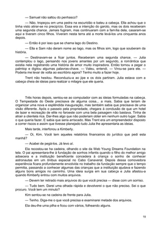 — Samuel não saltou do penhasco?
— Não, tropeçou em uma pedra na escuridão e bateu a cabeça. Ella achou que o
tinha visto atirar-se no precipício. Essa era a intenção do garoto, mas os dois receberam
uma segunda chance. Jamais fugiram, mas continuaram com a família dela, casaram-se
aqui e tiveram cinco filhos. Viveram nesta terra até a morte levá-los uns cinquenta anos
depois.
— Então é por isso que se chama lago do Destino.
— Ella e Sam não deram nome ao lago, mas os filhos sim, logo que souberam da
história.
— Destinavam-se a ficar juntos. Receberam uma segunda chance. — Julia
contemplou o lago, pensando nos jovens amantes por um segundo, a romântica que
existia nela registrando uma história de amor muito inspiradora. Então tornou a pegar o
palmtop e digitou algumas palavras-chave. — Valeu, entendi. — Virou-se para ele. —
Poderia me levar de volta ao escritório agora? Tenho muito a fazer hoje.
Trent não hesitou. Reconduziu-a ao jipe e os dois partiram. Julia estava com a
cabeça cheia de ideias para realizar o milagre que ele queria.
Três horas depois, sentou-se ao computador com as ideias formuladas na cabeça.
O Tempestade do Oeste precisava de alguma coisa... a mais. Sabia que teriam de
organizar uma nova e esplêndida inauguração, mas também sabia que precisava de uma
visão diferente. Após o passeio pela propriedade, chegara à conclusão de que um hotel
de lazer e recreação de elite no faroeste com uma bela paisagem não bastava. Tinha de
atrair a clientela rica. Dar-lhes algo que não poderiam obter em nenhum outro lugar. Sabia
o que queria fazer. E sabia que seria arriscado. Mas Trent era um empreendedor disposto
a correr riscos e assim que tivesse planejado tudo Julia lhe apresentaria as ideias.
Mais tarde, interfonou a Kimberly.
— Oi, Kim. Você tem aqueles relatórios financeiros do jurídico que pedi esta
manhã?
— Acabei de pegá-los. Já levo aí.
Ela recostou-se ha cadeira, olhando o site da Web Young Dreams Foundation na
tela. O pai apresentara-lhe à fundação de sonhos infantis quando o filho do melhor amigo
adoecera e a instituição beneficente concedera à criança o sonho de conhecer
astronautas em um ônibus espacial no Cabo Canaveral. Depois dessa comovedora
experiência ficara profundamente envolvida no trabalho da fundação sempre que o tempo
permitia, passando a conhecer algumas das crianças que a instituição ajudava e fazendo
alguns bons amigos no caminho. Uma ideia surgia em sua cabeça e Julia afastou-a
quando Kimberly entrou com muitos arquivos.
— Devem ter retirado mais arquivos do que você precisa — disse com um sorriso.
— Tudo bem. Darei uma olhada rápida e devolverei o que não preciso. Sei o que
procuro. Você tem um minuto?
Kim sentou-se na cadeira de frente para Julia.
— Tenho. Diga-me o que você precisa e examinarei metade dos arquivos.
Ela deu-lhe uma pilha e ficou com vários, folheando alguns.
19
 