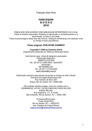 Tradução Alda Porto
HARLEQUIN
B O O K S
2010
PUBLICADO SOB ACORDO COM HARLEQUIN ENTERPRISES II B.V./S.àrl.
Todos os direitos reservados. Proibidos a reprodução, o armazenamento ou a
transmissão, no todo ou em parte.
Todos os personagens desta obra são fictícios. Qualquer semelhança com pessoas vivas
ou mortas é mera coincidência.
Título original: FIVE-STAR COWBOY
Copyright © 2008 by Charlene Swink
Originalmente publicado em 2008 por Silhouette Desire
Arte-final de capa: núcleo & designers associados
Editoração Eletrônica:
ABREITS SYSTEM
Tel.: (55 XX 21) 2220-3654 / 2524-8037
Impressão:
RR DONNELLEY
Tel.: (55 XX 11) 2148-3500
www.rrdonnelley.com.br
Distribuição exclusiva para bancas de jornais e revistas de todo o Brasil:
Fernando Chinaglia Distribuidora S/A
Rua Teodoro da Silva, 907
Grajaú, Rio de Janeiro, RJ—20563-900
Para solicitar edições antigas, entre em contato com o
DISKBANCAS: (55 XX 11)2195-3186/2195-3185/2195-3182
Editora HR Ltda.
Rua Argentina, 171, 4o
andar
São Cristóvão, Rio de Janeiro, RJ — 20921-380
Correspondência para:
Caixa Postal 8516
Rio de Janeiro, RJ — 20220-971
Aos cuidados de Virgínia Rivera
virginia.rivera@harlequinbooks.com.br
2
 