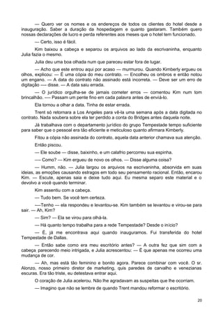 — Quero ver os nomes e os endereços de todos os clientes do hotel desde a
inauguração. Saber a duração da hospedagem e quanto gastaram. Também quero
nossas declarações de lucro e perda referentes aos meses que o hotel tem funcionado.
— Certo, isso é fácil.
Kim baixou a cabeça e separou os arquivos ao lado da escrivaninha, enquanto
Julia fazia o mesmo.
Julia deu uma boa olhada num que pareceu estar fora de lugar.
— Acho que este entrou aqui por acaso — murmurou. Quando Kimberly ergueu os
olhos, explicou: — É uma cópia do meu contrato. — Encolheu os ombros e então notou
um engano. — A data do contrato não assinado está incorreta. — Deve ser um erro de
digitação —- disse. — A data saiu errada.
— O jurídico orgulha-se de jamais cometer erros — comentou Kim num tom
brincalhão. -— Passam um pente fino em cada palavra antes de enviá-lo.
Ela tornou a olhar a data. Tinha de estar errada.
Trent só retornara a Los Angeles para vê-la uma semana após a data digitada no
contrato. Nada soubera sobre ela ter perdido a conta do Bridges antes daquela noite.
Já trabalhava com o departamento jurídico do grupo Tempestade tempo suficiente
para saber que o pessoal era tão eficiente e meticuloso quanto afirmara Kimberly.
Fitou a cópia não assinada do contrato, aquela data anterior chamava sua atenção.
Então piscou.
— Ele soube — disse, baixinho, e um calafrio percorreu sua espinha.
—- Como? — Kim ergueu de novo os olhos. — Disse alguma coisa?
— Humm, não. — Julia largou os arquivos na escrivaninha, absorvida em suas
ideias, as emoções causando estragos em todo seu pensamento racional. Então, encarou
Kim. — Escute, apenas saia e deixe tudo aqui. Eu mesma separo este material e o
devolvo a você quando terminar.
Kim assentiu com a cabeça.
— Tudo bem. Se você tem certeza.
-—Tenho — ela respondeu e levantou-se. Kim também se levantou e virou-se para
sair. — Ah, Kim?
— Sim? — Ela se virou para olhá-la.
— Há quanto tempo trabalha para a rede Tempestade? Desde o início?
— É, já me encontrava aqui quando inauguramos. Fui transferida do hotel
Tempestade de Dallas.
— Então sabe como era meu escritório antes? — A outra fez que sim com a
cabeça; parecendo meio intrigada, e Julia acrescentou: — É que apenas me ocorreu uma
mudança de cor.
— Ah, mas está tão feminino e bonito agora. Parece combinar com você. O sr.
Alonzo, nosso primeiro diretor de marketing, quis paredes de carvalho e venezianas
escuras. Era tão triste, eu detestava entrar aqui.
O coração de Julia acelerou. Não lhe agradavam as suspeitas que lhe ocorriam.
— Imagino que não se lembre de quando Trent mandou reformar o escritório.
20
 
