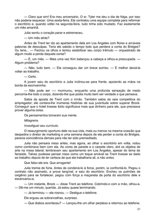 — Claro que sim! Era meu aniversário. O sr. Tyler me deu o dia de folga, por isso
não poderia esquecer. Uma sexta-feira. Ele contratou uma equipe completa para reformar
o escritório e, quando voltei na segunda-feira, tudo tinha sido mudado. Faz exatamente
um mês amanhã.
Julia sentiu o coração parar e estremeceu.
— Um mês atrás?
Antes de Trent ter ido ao apartamento dela em Los Angeles com flores e amáveis
palavras de desculpas. Teria ele sabido o tempo todo que perdera a conta do Bridges?
Ou teria... — Fechou os olhos e tentou estabilizar seu corpo trêmulo — orquestrado de
algum modo a perda daquela conta?
— É, um mês. — Mais uma vez Kim balançou a cabeça e olhou-a preocupada. —
Algum problema?
— Não, tudo bem. — Ela conseguiu dar um breve sorriso. — É melhor deixá-la
voltar ao trabalho.
— Certo.
A jovem saiu do escritório e Julia inclinou-se para frente, apoiando as mãos na
borda da escrivaninha.
— Não pode ser —- murmurou, enquanto uma profunda sensação de medo
percorria-lhe todo o corpo, dizendo-lhe que podia muito bem ser verdade o que pensava.
Sabia da aposta de Trent com o irmão. Também sabia da veia competitiva do
empregador; ele contara-lhe inúmeras histórias de sua juventude sobre superar Brock.
Conseguir que o hotel tivesse êxito significava mais que dinheiro para ele, que precisava
provar alguma coisa.
Os pensamentos tomaram sua mente.
Milagreira.
Investiguei seu currículo.
O ressurgimento oportuno dele na sua vida, mais ou menos na mesma ocasião que
despedira o diretor de marketing e uma semana depois de ela perder a conta do Bridges,
parecia coincidência demais para não ter sido premeditado.
Julia não pensara nisso antes, mas agora, ao olhar o escritório em volta, notou
como combinava bem com ela. As cores de parede e o carpete claro, até os objetos de
arte na mesa lateral, lembravam seu apartamento em Los Angeles, apesar do tema de
faroeste. Talvez pudesse pensar nisso como um toque amável se Trent tivesse se dado
ao trabalho depois de ter certeza de que ela trabalharia ali, e não antes.
Que falso ele era. Que arrogante!
Julia tremia de fúria. Antes de condená-lo à forca, porém, ia confrontá-lo. Pegou o
contrato não assinado, a prova tangível, e saiu do escritório. Encheu os pulmões de
oxigênio para se fortalecer, pegou com força a maçaneta da porta do escritório dele e
escancarou-a.
— Um instante, Brock — disse Trent ao telefone. Cobrindo-o com a mão, olhou-a.
— Dê-me um minuto, querida. Já estou quase terminando.
— Já terminou — ela rosnou. — Desligue o telefone.
Ele ergueu as sobrancelhas, surpreso.
— Que diabos aconteceu? — Lançou-lhe um olhar perplexo e retornou ao telefone.
21
 