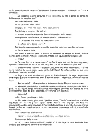 — Eu volto a ligar mais tarde. — Desligou-o e ficou encarando-a com irritação. — O que a
aborrece?
— Só responda a uma pergunta. Você orquestrou ou não a perda da conta do
Bridges para eu trabalhar aqui?
Trent semicerrou os olhos.
— De onde tirou essa ideia?
Ela jogou o contrato não assinado na escrivaninha.
Trent olhou-o, tentando não se trair.
— Apenas responda à pergunta. Com sinceridade... se for capaz.
Ele ergueu as sobrancelhas, e um tique contraiu sua mandíbula.
— Fiz um acordo com a rede de restaurantes, sim.
— E eu fazia parte desse acordo?
Trent contornou a escrivaninha e então se apoiou nela, com as mãos na borda.
— Feche a porta, Julia.
Ela bateu a porta e tornou a encará-lo, cruzando os braços na frente, furiosa
demais para se mexer. Ali ficou, esperando, irritada com aquela postura impassível.
— Então?
— Se você fez parte desse acordo? — Trent levou um minuto para responder,
apertando a boca, os olhos frios. — Fez. Eu queria que você trabalhasse para mim.
— Então você me sabotou! — explodiu Julia, com uma fúria desenfreada. — Sabe
como trabalhei duro para pegar aquela conta do Bridges? Tem alguma ideia do que teria
significado para mim obtê-la?
— Pago a você um salário muito generoso. Nada do que fiz foi ilegal. As pessoas
do Bridges queriam esse contrato com a rede de hotéis Tempestade. Procuram-nos há
anos.
— Que contrato? — ela perguntou, a fúria aumentando. Ele nem tentara negar.
— Vão abrir restaurantes em nossos hotéis em cidades estratégicas por todo o
país. Já faz algum tempo que realizamos negociações privadas. Eu apenas fiz isso
acontecer mais cedo do que o esperado. Todo mundo tem a ganhar.
— Menos eu!
—Isto é uma questão de opinião.
— Ah! Você mentiu para mim repetidas vezes, Trent! Quase destruiu a minha
reputação me fazendo perder aquela conta. Aceitei este emprego em fase de
recuperação. Ambos sabemos disso. O Tempestade do Oeste é um hotel. Se você chama
isso de ganhar, eu preferia ser uma perdedora e assinar o contrato com toda uma rede de
restaurantes.
Ele se afastou da escrivaninha.
— Agora você tem um contrato juridicamente vinculado a mim.
O sangue de Julia ferveu.
— Um contrato juridicamente vinculado? Você me enganou para assiná-lo. Não
acredito que planeje me prender a esse contrato!
22
 
