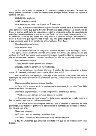 — Sou um homem de negócios. Vi uma oportunidade e agarrei-a. De qualquer
modo éramos favoráveis à rede de restaurantes Bridges. Íamos acabar por fechar o
contrato com eles.
Ela balançou a cabeça.
— Não acredito em você.
— Acredite — ele disse com firmeza. — É a verdade.
— Não, a verdade é que você não passa de um homem cruel e insensível! Me
usou para conseguir o que queria. Nós nos divertimos à beca juntos após o casamento de
Evan, e, quando você partiu de Los Angeles, não tive uma única notícia de sua existência
até o Tempestade do Oeste entrar em apuros. Então, do nada, você bate na minha porta,
trazendo um buquê de orquídeas, me conquistando e jantando comigo, me seduzindo.
Isso é o mais baixo que alguém pode chegar. Sou uma garota esperta, mas nem percebi
o que acontecia. Você é um canalha de primeira classe, Trent Tyler.
Ele sobressaltou-se furioso.
— Acalme-se, Julia.
— Acho que não vai dar. Já cheguei ao ponto de explodir. Você me magoou muito.
— Não apenas quase destruíra sua vida profissional, mas ferira Julia como pessoa. Ela
confiara em Trent, que usara esse conhecimento para magoá-la. Quando ia aprender a
não se envolver com homens com quem trabalhava? — Não vai negar nada disso?
Trent exalou um suspiro.
— Não. Foi um acordo empresarial honesto.
Ela jogou a cabeça para trás e riu do absurdo.
— E eu pensei que você fosse diferente. O caubói de mãos vagarosas e toque
suave não passa de um impostor empresarial. Que idiota eu fui!
Trent danificara sua reputação, seu ego e seu coração. Julia jamais lhe daria a
satisfação de saber que quase se apaixonara por ele. Jamais confiaria de novo nesse
homem.
Ele avançou alguns passos em sua direção.
— Pare! — Ela ergueu a mão e manteve-se firme na posição. — Não, Trent. Não
vai livrar-se desta com sedução.
Ele deteve a aproximação, os lábios comprimidos, a mandíbula cerrada.
— Você concordou com os termos e assinou o contrato.
— É só com o que se importa, não? — Julia cuspiu as palavras. — Não importa o
fato de eu tê-lo assinado sob falsas pretensões?
— Não existe nada falso naquele contrato. Não a obriguei a assiná-lo na linha
pontilhada. Seu trabalho é promover e comercializar o Tempestade do Oeste e manter-
nos no azul este ano.
Ela ergueu o queixo.
— É, bem... Não sei se desejo mais fazer isso.
— Querida... o contrato é incontestável. Você não tem escolha.
E deu-lhe um sorriso que, em geral, teria feito com que ela se derretesse em seus
braços.
23
 