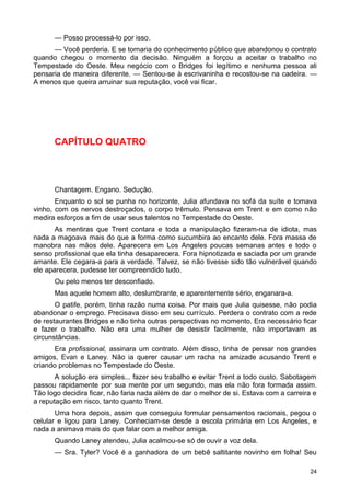 — Posso processá-lo por isso.
— Você perderia. E se tornaria do conhecimento público que abandonou o contrato
quando chegou o momento da decisão. Ninguém a forçou a aceitar o trabalho no
Tempestade do Oeste. Meu negócio com o Bridges foi legítimo e nenhuma pessoa ali
pensaria de maneira diferente. — Sentou-se à escrivaninha e recostou-se na cadeira. —
A menos que queira arruinar sua reputação, você vai ficar.
CAPÍTULO QUATRO
Chantagem. Engano. Sedução.
Enquanto o sol se punha no horizonte, Julia afundava no sofá da suíte e tomava
vinho, com os nervos destroçados, o corpo trêmulo. Pensava em Trent e em como não
medira esforços a fim de usar seus talentos no Tempestade do Oeste.
As mentiras que Trent contara e toda a manipulação fizeram-na de idiota, mas
nada a magoava mais do que a forma como sucumbira ao encanto dele. Fora massa de
manobra nas mãos dele. Aparecera em Los Angeles poucas semanas antes e todo o
senso profissional que ela tinha desaparecera. Fora hipnotizada e saciada por um grande
amante. Ele cegara-a para a verdade. Talvez, se não tivesse sido tão vulnerável quando
ele aparecera, pudesse ter compreendido tudo.
Ou pelo menos ter desconfiado.
Mas aquele homem alto, deslumbrante, e aparentemente sério, enganara-a.
O patife, porém, tinha razão numa coisa. Por mais que Julia quisesse, não podia
abandonar o emprego. Precisava disso em seu currículo. Perdera o contrato com a rede
de restaurantes Bridges e não tinha outras perspectivas no momento. Era necessário ficar
e fazer o trabalho. Não era uma mulher de desistir facilmente, não importavam as
circunstâncias.
Era profissional, assinara um contrato. Além disso, tinha de pensar nos grandes
amigos, Evan e Laney. Não ia querer causar um racha na amizade acusando Trent e
criando problemas no Tempestade do Oeste.
A solução era simples... fazer seu trabalho e evitar Trent a todo custo. Sabotagem
passou rapidamente por sua mente por um segundo, mas ela não fora formada assim.
Tão logo decidira ficar, não faria nada além de dar o melhor de si. Estava com a carreira e
a reputação em risco, tanto quanto Trent.
Uma hora depois, assim que conseguiu formular pensamentos racionais, pegou o
celular e ligou para Laney. Conheciam-se desde a escola primária em Los Angeles, e
nada a animava mais do que falar com a melhor amiga.
Quando Laney atendeu, Julia acalmou-se só de ouvir a voz dela.
— Sra. Tyler? Você é a ganhadora de um bebê saltitante novinho em folha! Seu
24
 