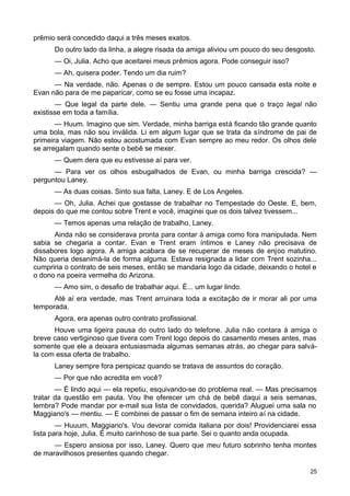 prêmio será concedido daqui a três meses exatos.
Do outro lado da linha, a alegre risada da amiga aliviou um pouco do seu desgosto.
— Oi, Julia. Acho que aceitarei meus prêmios agora. Pode conseguir isso?
— Ah, quisera poder. Tendo um dia ruim?
— Na verdade, não. Apenas o de sempre. Estou um pouco cansada esta noite e
Evan não para de me paparicar, como se eu fosse uma incapaz.
— Que legal da parte dele. — Sentiu uma grande pena que o traço legal não
existisse em toda a família.
— Huum. Imagino que sim. Verdade, minha barriga está ficando tão grande quanto
uma bola, mas não sou inválida. Li em algum lugar que se trata da síndrome de pai de
primeira viagem. Não estou acostumada com Evan sempre ao meu redor. Os olhos dele
se arregalam quando sente o bebê se mexer.
— Quem dera que eu estivesse aí para ver.
— Para ver os olhos esbugalhados de Evan, ou minha barriga crescida? —
perguntou Laney.
— As duas coisas. Sinto sua falta, Laney. E de Los Angeles.
— Oh, Julia. Achei que gostasse de trabalhar no Tempestade do Oeste. E, bem,
depois do que me contou sobre Trent e você, imaginei que os dois talvez tivessem...
— Temos apenas uma relação de trabalho, Laney.
Ainda não se considerava pronta para contar à amiga como fora manipulada. Nem
sabia se chegaria a contar. Evan e Trent eram íntimos e Laney não precisava de
dissabores logo agora. A amiga acabara de se recuperar de meses de enjoo matutino.
Não queria desanimá-la de forma alguma. Estava resignada a lidar com Trent sozinha...
cumpriria o contrato de seis meses, então se mandaria logo da cidade, deixando o hotel e
o dono na poeira vermelha do Arizona.
— Amo sim, o desafio de trabalhar aqui. É... um lugar lindo.
Até aí era verdade, mas Trent arruinara toda a excitação de ir morar ali por uma
temporada.
Agora, era apenas outro contrato profissional.
Houve uma ligeira pausa do outro lado do telefone. Julia não contara à amiga o
breve caso vertiginoso que tivera com Trent logo depois do casamento meses antes, mas
somente que ele a deixara entusiasmada algumas semanas atrás, ao chegar para salvá-
la com essa oferta de trabalho.
Laney sempre fora perspicaz quando se tratava de assuntos do coração.
— Por que não acredita em você?
— É lindo aqui — ela repetiu, esquivando-se do problema real. — Mas precisamos
tratar da questão em pauta. Vou lhe oferecer um chá de bebê daqui a seis semanas,
lembra? Pode mandar por e-mail sua lista de convidados, querida? Aluguei uma sala no
Maggiano's — mentiu. — E combinei de passar o fim de semana inteiro aí na cidade.
— Huuum, Maggiano's. Vou devorar comida italiana por dois! Providenciarei essa
lista para hoje, Julia. É muito carinhoso de sua parte. Sei o quanto anda ocupada.
— Espero ansiosa por isso, Laney. Quero que meu futuro sobrinho tenha montes
de maravilhosos presentes quando chegar.
25
 
