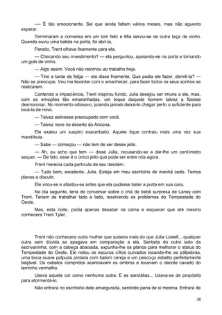 —- É tão emocionante. Sei que ainda faltam vários meses, mas não aguento
esperar.
Terminaram a conversa em um tom feliz e Mia serviu-se de outra taça de vinho.
Quando ouviu uma batida na porta, foi abri-la.
Parado, Trent olhava fixamente para ela.
— Checando seu investimento? — ela perguntou, apoiando-se na porta e tomando
um gole de vinho.
— Algo assim. Você não retornou ao trabalho hoje.
— Tirei a tarde de folga — ela disse friamente. Que podia ele fazer, demiti-la? —
Não se preocupe. Vou me levantar com o amanhecer, para fazer todos os seus sonhos se
realizarem.
Contendo a impaciência, Trent inspirou fundo. Julia desejou ser imune a ele, mas,
com as emoções tão emaranhadas, um toque daquele homem talvez a fizesse
desmoronar. No momento odiava-o, jurando jamais deixá-lo chegar perto o suficiente para
tocá-la de novo.
— Talvez estivesse preocupado com você.
— Talvez neve no deserto do Arizona.
Ele exalou um suspiro exacerbado. Aquele tique contraiu mais uma vez sua
mandíbula.
— Sabe — começou — não tem de ser desse jeito.
— Ah, eu acho que tem — disse Julia, recusando-se a dar-lhe um centímetro
sequer. — De fato, esse é o único jeito que pode ser entre nós agora.
Trent merecia cada partícula de seu desdém.
— Tudo bem, excelente, Julia. Esteja em meu escritório de manhã cedo. Temos
planos a discutir.
Ele virou-se e afastou-se antes que ela pudesse bater a porta em sua cara.
No dia seguinte, teria de conversar sobre o chá de bebê surpresa de Laney com
Trent. Teriam de trabalhar lado a lado, resolvendo os problemas do Tempestade do
Oeste.
Mas, esta noite, podia apenas desabar na cama e esquecer que até mesmo
conhecera Trent Tyler.
Trent não conhecera outra mulher que quisera mais do que Julia Lowell... qualquer
outra sem dúvida se apagava em comparação a ela. Sentada do outro lado da
escrivaninha, com a cabeça abaixada, expunha-lhe os planos para melhorar o status do
Tempestade do Oeste. Ele notou os escuros cílios curvados tocando-lhe as pálpebras,
uma boca suave polpuda pintada com batom cereja e um pescoço esbelto perfeitamente
beijável. Os cabelos compridos acariciavam os ombros e tocavam o decote cavado do
terninho vermelho.
Usava aquela cor como nenhuma outra. E as sandálias... Usava-as de propósito
para atormentá-lo.
Não entrara no escritório dele amargurada, sentindo pena de si mesma. Entrara de
26
 