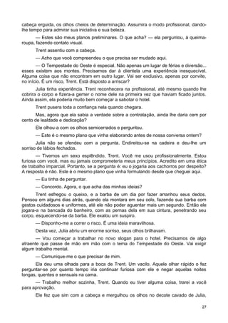 cabeça erguida, os olhos cheios de determinação. Assumira o modo profissional, dando-
lhe tempo para admirar sua iniciativa e sua beleza.
— Estes são meus planos preliminares. O que acha? — ela perguntou, à queima-
roupa, fazendo contato visual.
Trent assentiu com a cabeça.
— Acho que você compreendeu o que precisa ser mudado aqui.
— O Tempestade do Oeste é especial. Não apenas um lugar de férias e diversão...
esses existem aos montes. Precisamos dar à clientela uma experiência inesquecível.
Alguma coisa que não encontram em outro lugar. Vai ser exclusivo, apenas por convite,
no início. É um risco, Trent. Está disposto a arriscar?
Julia tinha experiência. Trent reconhecera na profissional, até mesmo quando lhe
cobrira o corpo e fizera-a gemer o nome dele na primeira vez que haviam ficado juntos.
Ainda assim, ela poderia muito bem começar a sabotar o hotel.
Trent pusera toda a confiança nela quando chegara.
Mas, agora que ela sabia a verdade sobre a contratação, ainda lhe daria cem por
cento de lealdade e dedicação?
Ele olhou-a com os olhos semicerrados e perguntou.
— Este é o mesmo plano que vinha elaborando antes de nossa conversa ontem?
Julia não se ofendeu com a pergunta. Endireitou-se na cadeira e deu-lhe um
sorriso de lábios fechados.
— Tivemos um sexo esplêndido, Trent. Você me usou profissionalmente. Estou
furiosa com você, mas eu jamais comprometeria meus princípios. Acredito em uma ética
de trabalho imparcial. Portanto, se a pergunta é: eu o jogaria aos cachorros por despeito?
A resposta é não. Este é o mesmo plano que vinha formulando desde que cheguei aqui.
— Eu tinha de perguntar.
— Concordo. Agora, o que acha das minhas ideias?
Trent esfregou o queixo, e a barba de um dia por fazer arranhou seus dedos.
Pensou em alguns dias atrás, quando ela montara em seu colo, fazendo sua barba com
gestos cuidadosos e uniformes, até ele não poder aguentar mais um segundo. Então ele
jogara-a na bancada do banheiro, com as pernas dela em sua cintura, penetrando seu
corpo, esquecendo-se da barba. Ele exalou um suspiro.
— Disponho-me a correr o risco. É uma ideia maravilhosa.
Desta vez, Julia abriu um enorme sorriso, seus olhos brilhavam.
— Vou começar a trabalhar no novo slogan para o hotel. Precisamos de algo
atraente que passe de mão em mão com o tema do Tempestade do Oeste. Vai exigir
algum trabalho mental.
— Comunique-me o que precisar de mim.
Ela deu uma olhada para a boca de Trent. Um vacilo. Aquele olhar rápido o fez
perguntar-se por quanto tempo iria continuar furiosa com ele e negar aquelas noites
longas, quentes e sensuais na cama.
— Trabalho melhor sozinha, Trent. Quando eu tiver alguma coisa, trarei a você
para aprovação.
Ele fez que sim com a cabeça e mergulhou os olhos no decote cavado de Julia,
27
 