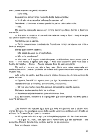 que o provocava com a sugestão dos seios.
— Muito justo.
Encararam-se por um longo momento. Então Julia comentou:
— Você não vai se desculpar pelo que fez comigo, vai?
Trent talvez o fizesse se achasse que ela iria para a cama dele à noite.
— Não.
Ela assentiu, resignada, apenas um mínimo tremor nos lábios traindo o desprezo
que sentia.
— Precisamos conversar sobre o chá de bebê de Laney e Evan. Laney acha que
vou oferecê-la em seis semanas.
Trent olhou para a agenda.
— Tenho compromissos o resto do dia. Encontre-se comigo para jantar esta noite e
falamos a respeito.
Ela fez que não com a cabeça.
— Não posso. Encaixe-me em outra hora.
— Não pode ou não quer?
— Não quero. — E ergueu o delicado queixo. — Além disso, tenho planos para a
noite. — Trent fechou a agenda com força. — Não estou disponível para você após o
horário de trabalho. — Sorriu. — Não se esqueça disso de agora em diante.
Ele ouvira o recado em alto e bom som. Havia uma coisa engraçada em
declarações assim. Uma vez proferida, ele ia fazer tudo que estivesse em seu poder para
mudar o fato.
Julia juntou os papéis, guardou-os numa pasta e levantou-se. A meio caminho da
porta, virou-se.
— Diga-me, Trent? Exibo alguma placa que diga "Aproveite-se de mim"?
Trent levantou-se e contornou a escrivaninha, encarando-a.
— Só vejo uma mulher magnífica, sensual, com cérebro e talento, querida.
Ela baixou a cabeça antes de tornar a olhá-lo.
— Receio que seja tarde demais para seu charme, Trent.
Saiu do escritório, deixando-o a se perguntar: que tipo de planos Julia tinha para a
noite? E com quem?
Julia montou uma robusta égua baia que Pete lhe garantira ser o cavalo mais
manso do haras. Ele cavalgava ao seu lado quando saíram dos estábulos em direção ao
extremo de Crimson Canyon quando comentou.
— Há lugares muito lindos aqui que os hóspedes pagantes não têm chance de ver.
— Foi o que Tre... hum... o sr. Tyler disse. Por que acha que isso acontece? — ela
perguntou. O couro da sela chiou e estirou quando ela se acomodou. '
Pete encolheu os ombros.
28
 