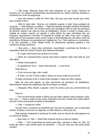 — São longe. Algumas áreas são mais perigosas do que outras. Quando os
levamos em um passeio acompanhado, permanecemos em certos caminhos testados e
confiáveis em nome da segurança.
— Isso não parece o estilo de Trent Tyler. Ele quer que todo mundo que venha
aqui conheça a terra.
— Não foi ideia dele. Tivemos um incidente quando o hotel havia acabado de
inaugurar. — Pete balançou a cabeça. — Algumas pessoas se julgam dotadas de talentos
de equitação que não têm. Um homem achou que conseguia subir ao topo do penhasco
da Sombra. Queria uma vista de cima do desfiladeiro. Forçou o cavalo e chegou até a
metade da subida, quando um grande e velho falcão de asas vermelhas deu um
mergulho, assustando a montaria. O hóspede foi atirado ao chão. Ficou com o orgulho
ferido mais do que qualquer coisa, porém culpou a administração por não afixar sinais de
advertência. Ameaçou nos processar por negligência. O sr. Tyler acalmou-o e convenceu-
o de não processar o hotel. Desde então, só oferecemos passeios guiados e nos
mantemos nesses caminhos.
— Que pena — disse Julia, admirando maravilhada o penhasco da Sombra, a
escarpada crista de Crimson Canyon que inspirava assombro.
— É o lugar mais bonito que você já viu na vida.
— Deve ser impressionante, porque não posso imaginar nada mais belo do que
vejo agora.
— Aceite minha palavra.
— Eu gostaria de vê-lo — disse Julia para ele. — Leve-me lá.
Pete olhou-a.
— O sol vai se por logo, srta. Lowell.
— É Julia, e eu sei. É esse o plano. Quero ver pouco antes do por do sol.
O rapaz concordou e fez o cavalo trotar devagar. A égua de Julia o seguiu.
Mais de uma hora depois, os dois retornavam do penhasco do desfiladeiro.
Desmontaram diante dos estábulos e ela lhe entregou as rédeas.
— Obrigada, Pete. Adorei o passeio. Você me instruiu com seu conhecimento da
área.
Pete riu.
— Faz um bom tempo desde a última vez que instruí alguém sobre qualquer coisa,
srta. Low... — disse e então se deu conta. Chamara-a de srta. Lowell cinco vezes depois
que ela o havia convencido de deixar a formalidade.
— Julia — corrigiu-se, afinal.
Os dois riram, e estavam se divertindo até Trent sair do estábulo, com a expressão
sinistra. Encarou o outro por um segundo, e então desviou o olhar para ela.
Pete pareceu impassível à presença do chefe, mas os nervos de Julia agitaram-se
e o sorriso se desfez.
— Boa noite, sr. Tyler — disse Pete, tocando de leve a aba do chapéu.
— Pete. — Trent encaminhou-se direto para eles, cravando o olhar em Julia. Só
então ela notou o jipe parado perto do escritório. — Era por isso que não podia jantar
comigo?
29
 
