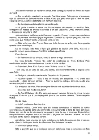 Julia sentiu vontade de revirar os olhos, mas conseguiu mantê-los firmes no rosto
de Trent.
— Era — admitiu, revelando a verdade. Combinara com Pete que ele a levaria ao
topo do penhasco da Sombra durante a tarde. Claro que, pelo olhar que o Trent lhe dera,
e depois a Pete, não ficou satisfeito com nenhum dos dois.
— Eu lhe disse que tinha planos para esta noite.
— A gente ia entrar e tomar um drinque depois do passeio — explicou Pete,
entregando as rédeas de ambos os cavalos a um dos vaqueiros. Olhou Trent nos olhos.
— Gostaria de se juntar a nós?
Julia admirou a indiferença de Pete com o patrão. Era um homem que não falava
medindo as palavras nem fazia jogos enganosos. Gostava do rapaz e perguntou-se se o
outro sabia que Kimberly sentia uma coisa séria por ele.
— Não, acho que não. Preciso falar com Julia. Levo-a de volta, mas faço questão
que ela tome seu drinque.
Ela se ouriçou. Não fazia o tipo que gostava de causar uma cena, mas era a
segunda vez em alguns dias que Trent lhe testava a paciência.
Pete olhou-a.
— Se fizer questão do drinque, corro lá dentro e trago para você.
Ela ficou tentada. Preferia não ceder às exigências de Trent. Embora Pete
continuasse na dele, não queria causar problema entre os dois.
— Tudo bem, Pete. Está ficando tarde. Voltarei com o sr. Tyler.
Trent virou-se, de volta ao jipe. Julia contou até dez mentalmente, e depois sorriu
para Pete.
— Obrigada pelo esforço esta noite. Gostei muito do passeio.
— Quando quiser. — Tocou a aba do chapéu em despedida. — O chefe está
esperando — disse com um sorriso. — Não vai querer se indispor com ele, sendo uma
nova empregada e tudo mais.
Ela arregalou os olhos. Pete enxergara demais com aqueles claros olhos azuis.
— Você não tem medo dele, tem?
— De Trent? Diabos, não. Ele sabe que sou um vaqueiro danado de bom e cumpro
as regras. E eu sei que é um empregador justo e um homem decente. Temos respeito
mútuo.
Riu de novo.
— Julia? — chamou Trent do jipe.
Respeito mútuo. Quem dera que ela tivesse conseguido o trabalho da forma
convencional, chegando para uma entrevista e deslumbrando o dono do hotel com suas
ideias, em vez de ele ter de recorrer ao engano para lhe dar o emprego. Então talvez
compartilhassem respeito mútuo e também o julgasse um homem decente. Na atual
situação, sentia apenas desprezo por ele.
Agradeceu mais uma vez ao guia, instalou-se no lado do carona do jipe e bateu a
porta, olhando direto para frente. Ao afastar-se, Trent virou-se para ela,
— Você não perde tempo.
Não ia permitir que ele a incitasse para um bate-boca, mas o comentário de fato
30
 